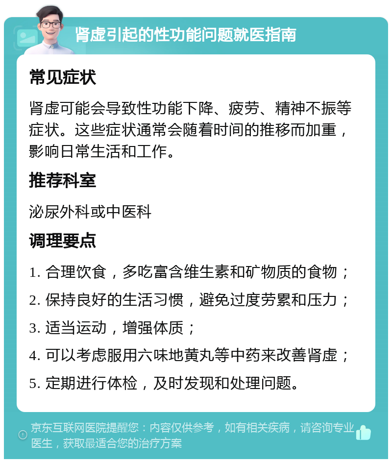 肾虚引起的性功能问题就医指南 常见症状 肾虚可能会导致性功能下降、疲劳、精神不振等症状。这些症状通常会随着时间的推移而加重，影响日常生活和工作。 推荐科室 泌尿外科或中医科 调理要点 1. 合理饮食，多吃富含维生素和矿物质的食物； 2. 保持良好的生活习惯，避免过度劳累和压力； 3. 适当运动，增强体质； 4. 可以考虑服用六味地黄丸等中药来改善肾虚； 5. 定期进行体检，及时发现和处理问题。