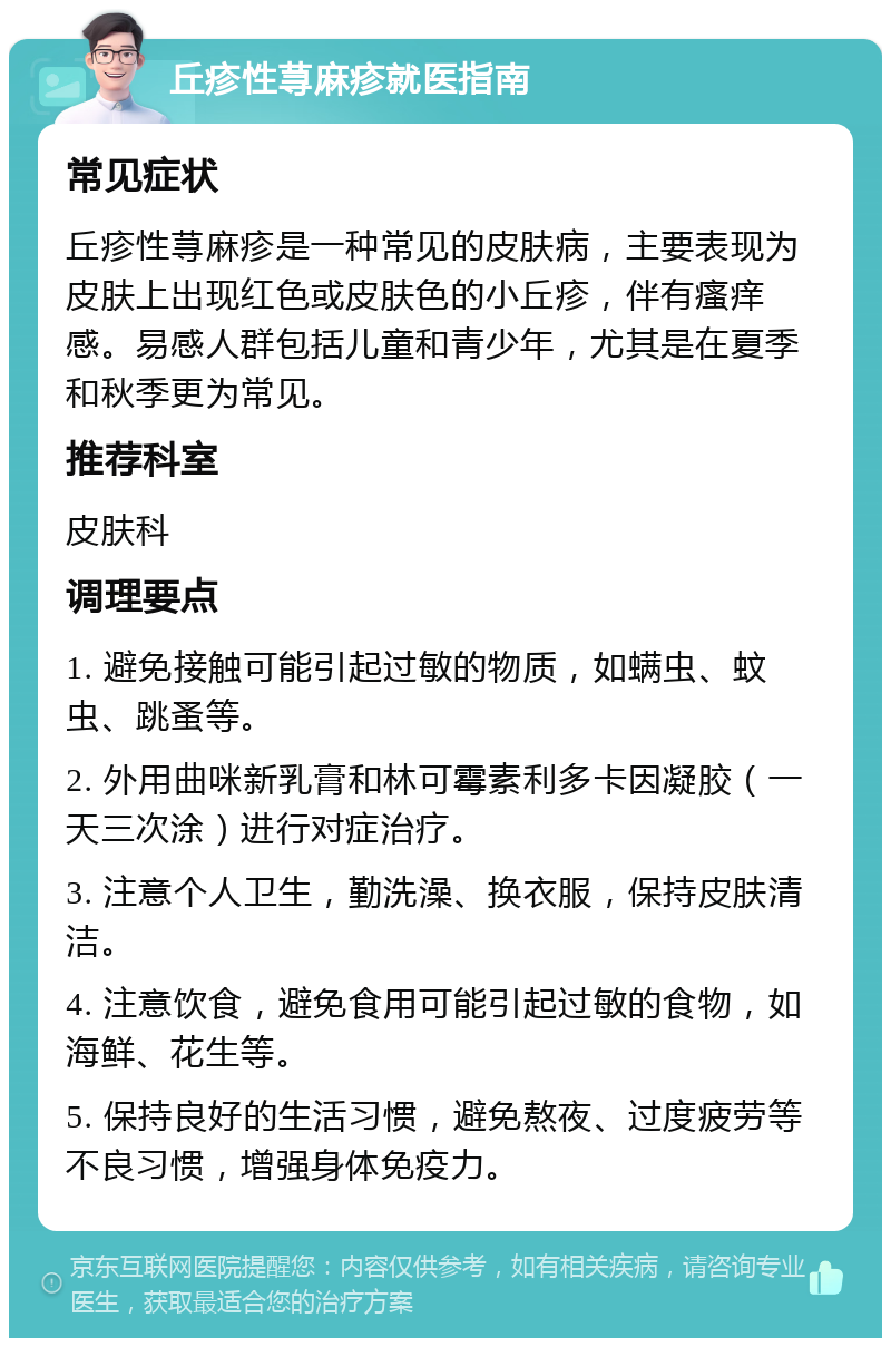 丘疹性荨麻疹就医指南 常见症状 丘疹性荨麻疹是一种常见的皮肤病，主要表现为皮肤上出现红色或皮肤色的小丘疹，伴有瘙痒感。易感人群包括儿童和青少年，尤其是在夏季和秋季更为常见。 推荐科室 皮肤科 调理要点 1. 避免接触可能引起过敏的物质，如螨虫、蚊虫、跳蚤等。 2. 外用曲咪新乳膏和林可霉素利多卡因凝胶（一天三次涂）进行对症治疗。 3. 注意个人卫生，勤洗澡、换衣服，保持皮肤清洁。 4. 注意饮食，避免食用可能引起过敏的食物，如海鲜、花生等。 5. 保持良好的生活习惯，避免熬夜、过度疲劳等不良习惯，增强身体免疫力。