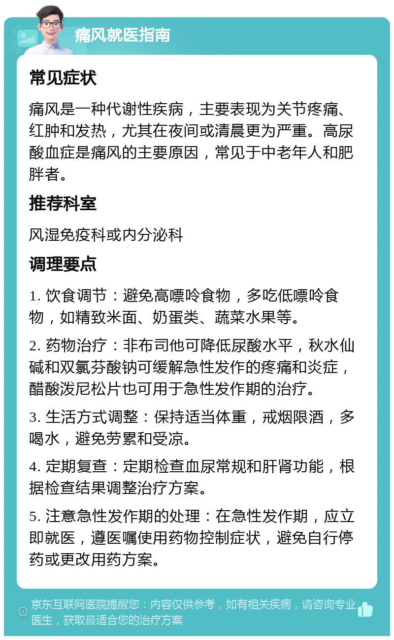 痛风就医指南 常见症状 痛风是一种代谢性疾病，主要表现为关节疼痛、红肿和发热，尤其在夜间或清晨更为严重。高尿酸血症是痛风的主要原因，常见于中老年人和肥胖者。 推荐科室 风湿免疫科或内分泌科 调理要点 1. 饮食调节：避免高嘌呤食物，多吃低嘌呤食物，如精致米面、奶蛋类、蔬菜水果等。 2. 药物治疗：非布司他可降低尿酸水平，秋水仙碱和双氯芬酸钠可缓解急性发作的疼痛和炎症，醋酸泼尼松片也可用于急性发作期的治疗。 3. 生活方式调整：保持适当体重，戒烟限酒，多喝水，避免劳累和受凉。 4. 定期复查：定期检查血尿常规和肝肾功能，根据检查结果调整治疗方案。 5. 注意急性发作期的处理：在急性发作期，应立即就医，遵医嘱使用药物控制症状，避免自行停药或更改用药方案。