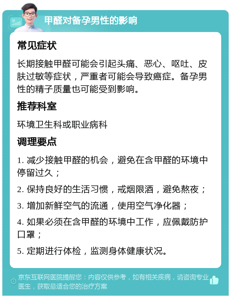 甲醛对备孕男性的影响 常见症状 长期接触甲醛可能会引起头痛、恶心、呕吐、皮肤过敏等症状，严重者可能会导致癌症。备孕男性的精子质量也可能受到影响。 推荐科室 环境卫生科或职业病科 调理要点 1. 减少接触甲醛的机会，避免在含甲醛的环境中停留过久； 2. 保持良好的生活习惯，戒烟限酒，避免熬夜； 3. 增加新鲜空气的流通，使用空气净化器； 4. 如果必须在含甲醛的环境中工作，应佩戴防护口罩； 5. 定期进行体检，监测身体健康状况。