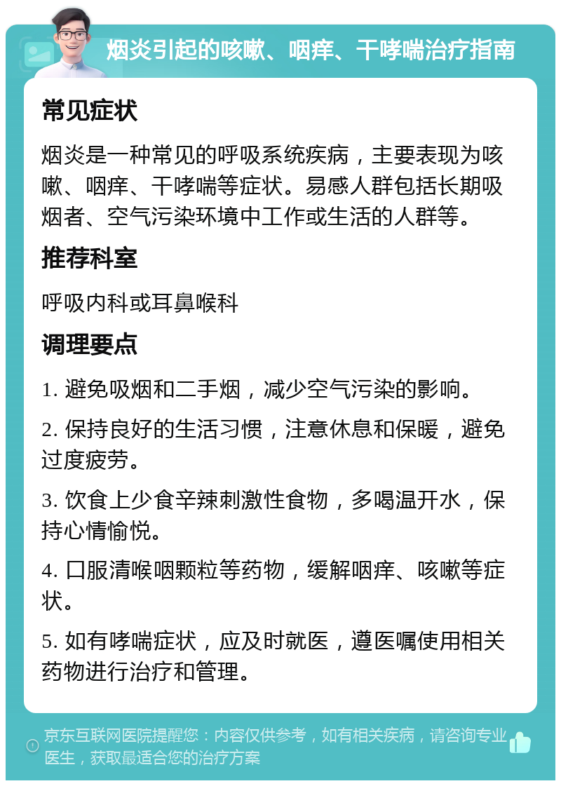 烟炎引起的咳嗽、咽痒、干哮喘治疗指南 常见症状 烟炎是一种常见的呼吸系统疾病，主要表现为咳嗽、咽痒、干哮喘等症状。易感人群包括长期吸烟者、空气污染环境中工作或生活的人群等。 推荐科室 呼吸内科或耳鼻喉科 调理要点 1. 避免吸烟和二手烟，减少空气污染的影响。 2. 保持良好的生活习惯，注意休息和保暖，避免过度疲劳。 3. 饮食上少食辛辣刺激性食物，多喝温开水，保持心情愉悦。 4. 口服清喉咽颗粒等药物，缓解咽痒、咳嗽等症状。 5. 如有哮喘症状，应及时就医，遵医嘱使用相关药物进行治疗和管理。