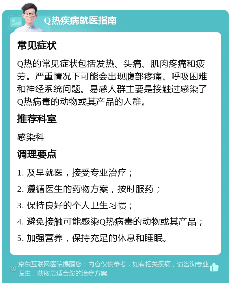 Q热疾病就医指南 常见症状 Q热的常见症状包括发热、头痛、肌肉疼痛和疲劳。严重情况下可能会出现腹部疼痛、呼吸困难和神经系统问题。易感人群主要是接触过感染了Q热病毒的动物或其产品的人群。 推荐科室 感染科 调理要点 1. 及早就医，接受专业治疗； 2. 遵循医生的药物方案，按时服药； 3. 保持良好的个人卫生习惯； 4. 避免接触可能感染Q热病毒的动物或其产品； 5. 加强营养，保持充足的休息和睡眠。