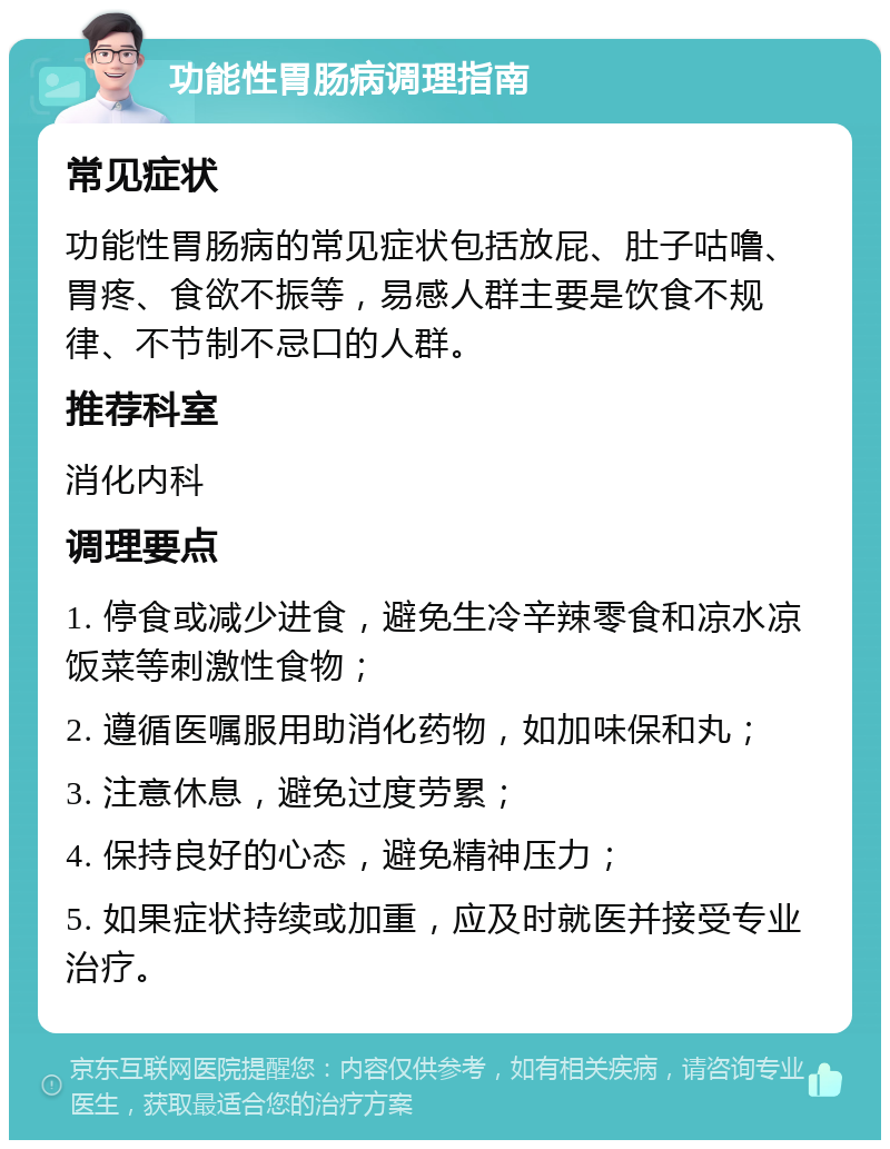 功能性胃肠病调理指南 常见症状 功能性胃肠病的常见症状包括放屁、肚子咕噜、胃疼、食欲不振等，易感人群主要是饮食不规律、不节制不忌口的人群。 推荐科室 消化内科 调理要点 1. 停食或减少进食，避免生冷辛辣零食和凉水凉饭菜等刺激性食物； 2. 遵循医嘱服用助消化药物，如加味保和丸； 3. 注意休息，避免过度劳累； 4. 保持良好的心态，避免精神压力； 5. 如果症状持续或加重，应及时就医并接受专业治疗。