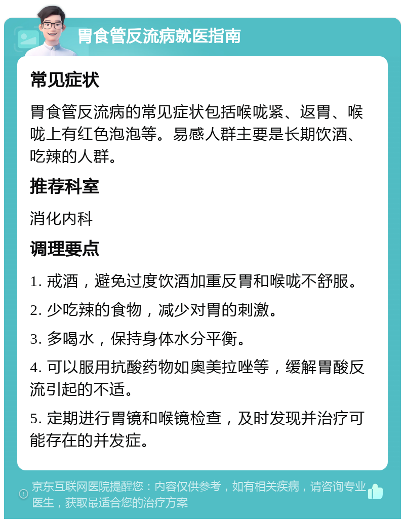 胃食管反流病就医指南 常见症状 胃食管反流病的常见症状包括喉咙紧、返胃、喉咙上有红色泡泡等。易感人群主要是长期饮酒、吃辣的人群。 推荐科室 消化内科 调理要点 1. 戒酒，避免过度饮酒加重反胃和喉咙不舒服。 2. 少吃辣的食物，减少对胃的刺激。 3. 多喝水，保持身体水分平衡。 4. 可以服用抗酸药物如奥美拉唑等，缓解胃酸反流引起的不适。 5. 定期进行胃镜和喉镜检查，及时发现并治疗可能存在的并发症。