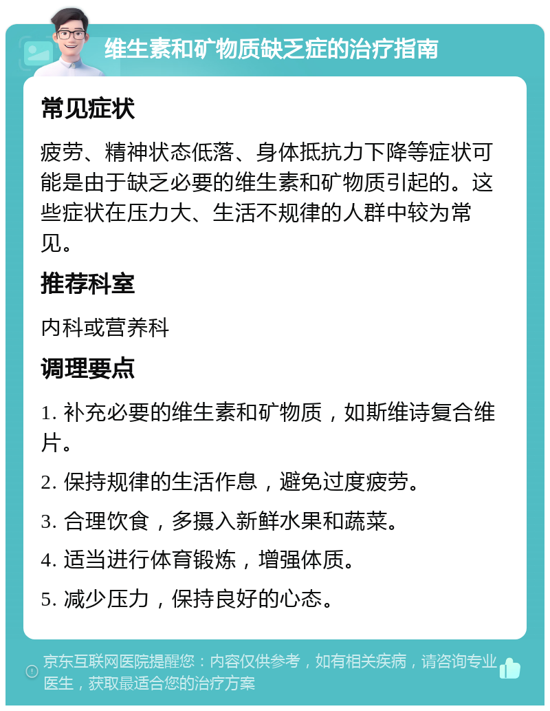 维生素和矿物质缺乏症的治疗指南 常见症状 疲劳、精神状态低落、身体抵抗力下降等症状可能是由于缺乏必要的维生素和矿物质引起的。这些症状在压力大、生活不规律的人群中较为常见。 推荐科室 内科或营养科 调理要点 1. 补充必要的维生素和矿物质，如斯维诗复合维片。 2. 保持规律的生活作息，避免过度疲劳。 3. 合理饮食，多摄入新鲜水果和蔬菜。 4. 适当进行体育锻炼，增强体质。 5. 减少压力，保持良好的心态。