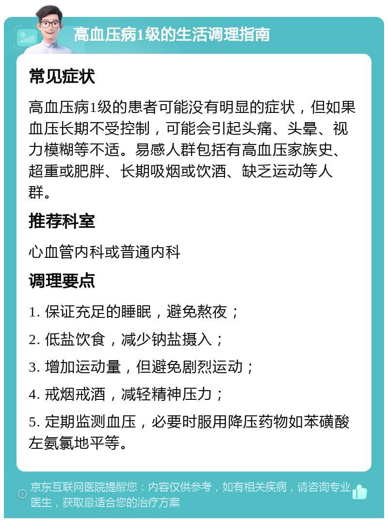 高血压病1级的生活调理指南 常见症状 高血压病1级的患者可能没有明显的症状，但如果血压长期不受控制，可能会引起头痛、头晕、视力模糊等不适。易感人群包括有高血压家族史、超重或肥胖、长期吸烟或饮酒、缺乏运动等人群。 推荐科室 心血管内科或普通内科 调理要点 1. 保证充足的睡眠，避免熬夜； 2. 低盐饮食，减少钠盐摄入； 3. 增加运动量，但避免剧烈运动； 4. 戒烟戒酒，减轻精神压力； 5. 定期监测血压，必要时服用降压药物如苯磺酸左氨氯地平等。