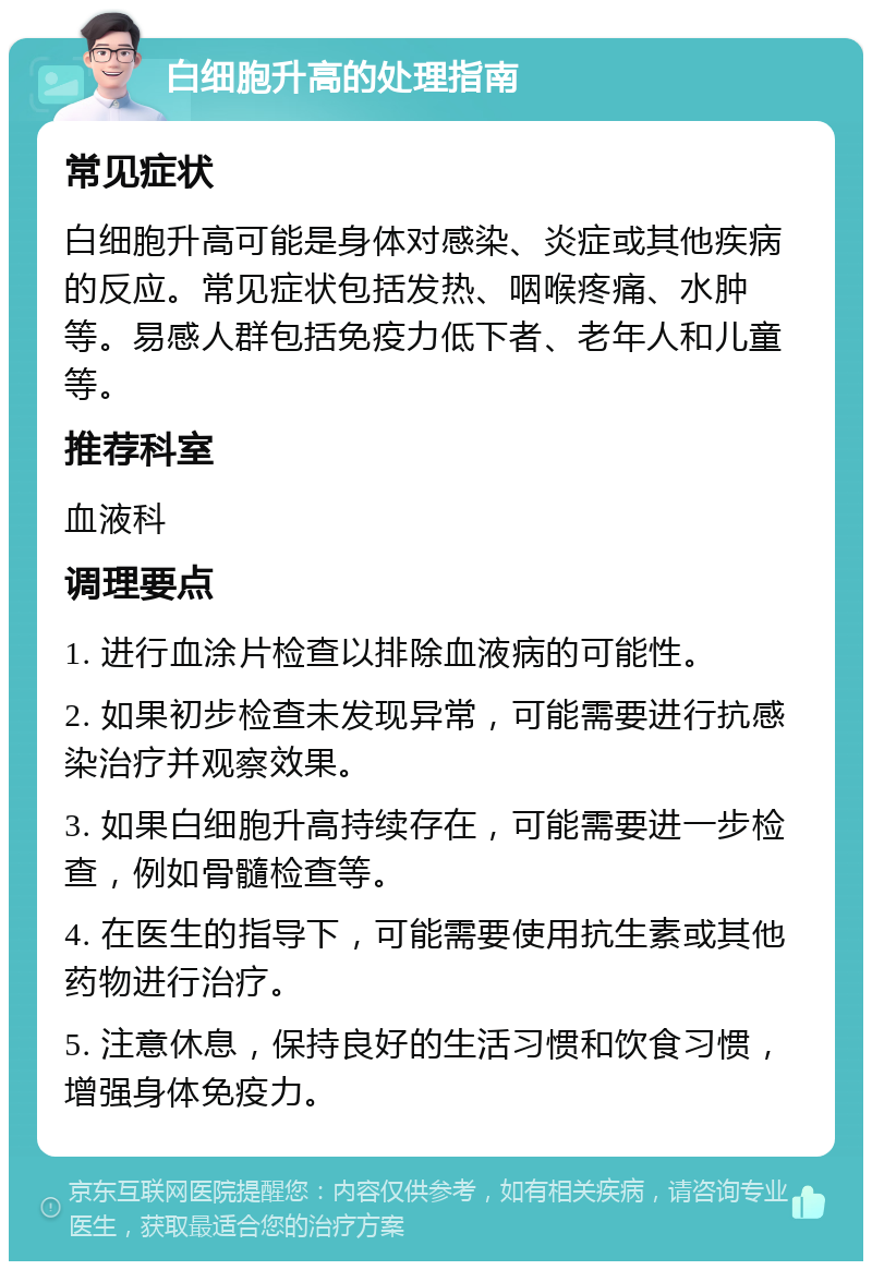 白细胞升高的处理指南 常见症状 白细胞升高可能是身体对感染、炎症或其他疾病的反应。常见症状包括发热、咽喉疼痛、水肿等。易感人群包括免疫力低下者、老年人和儿童等。 推荐科室 血液科 调理要点 1. 进行血涂片检查以排除血液病的可能性。 2. 如果初步检查未发现异常，可能需要进行抗感染治疗并观察效果。 3. 如果白细胞升高持续存在，可能需要进一步检查，例如骨髓检查等。 4. 在医生的指导下，可能需要使用抗生素或其他药物进行治疗。 5. 注意休息，保持良好的生活习惯和饮食习惯，增强身体免疫力。