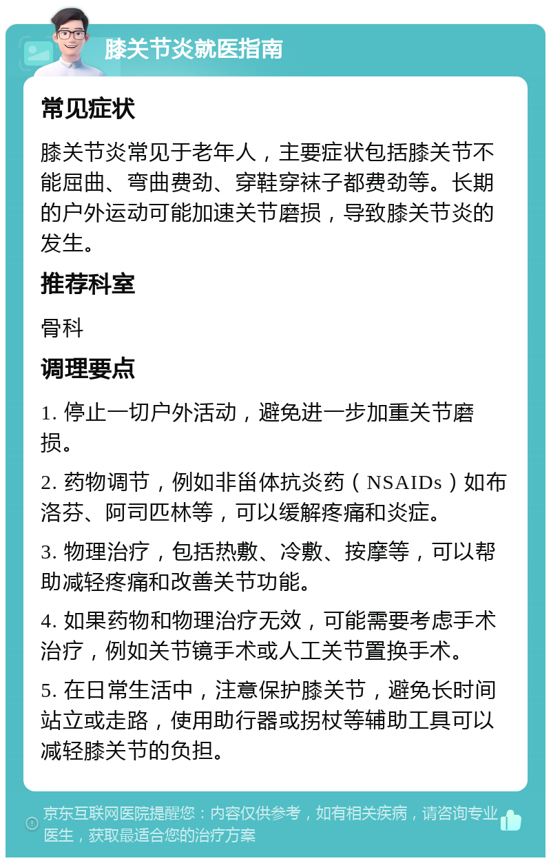 膝关节炎就医指南 常见症状 膝关节炎常见于老年人，主要症状包括膝关节不能屈曲、弯曲费劲、穿鞋穿袜子都费劲等。长期的户外运动可能加速关节磨损，导致膝关节炎的发生。 推荐科室 骨科 调理要点 1. 停止一切户外活动，避免进一步加重关节磨损。 2. 药物调节，例如非甾体抗炎药（NSAIDs）如布洛芬、阿司匹林等，可以缓解疼痛和炎症。 3. 物理治疗，包括热敷、冷敷、按摩等，可以帮助减轻疼痛和改善关节功能。 4. 如果药物和物理治疗无效，可能需要考虑手术治疗，例如关节镜手术或人工关节置换手术。 5. 在日常生活中，注意保护膝关节，避免长时间站立或走路，使用助行器或拐杖等辅助工具可以减轻膝关节的负担。