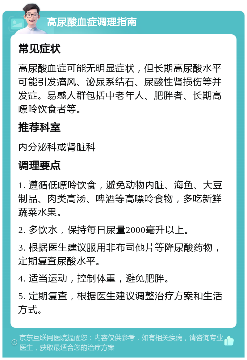 高尿酸血症调理指南 常见症状 高尿酸血症可能无明显症状，但长期高尿酸水平可能引发痛风、泌尿系结石、尿酸性肾损伤等并发症。易感人群包括中老年人、肥胖者、长期高嘌呤饮食者等。 推荐科室 内分泌科或肾脏科 调理要点 1. 遵循低嘌呤饮食，避免动物内脏、海鱼、大豆制品、肉类高汤、啤酒等高嘌呤食物，多吃新鲜蔬菜水果。 2. 多饮水，保持每日尿量2000毫升以上。 3. 根据医生建议服用非布司他片等降尿酸药物，定期复查尿酸水平。 4. 适当运动，控制体重，避免肥胖。 5. 定期复查，根据医生建议调整治疗方案和生活方式。