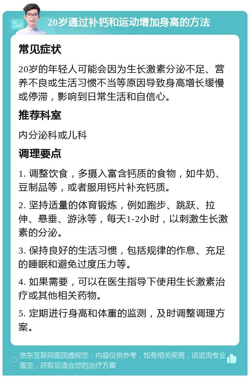 20岁通过补钙和运动增加身高的方法 常见症状 20岁的年轻人可能会因为生长激素分泌不足、营养不良或生活习惯不当等原因导致身高增长缓慢或停滞，影响到日常生活和自信心。 推荐科室 内分泌科或儿科 调理要点 1. 调整饮食，多摄入富含钙质的食物，如牛奶、豆制品等，或者服用钙片补充钙质。 2. 坚持适量的体育锻炼，例如跑步、跳跃、拉伸、悬垂、游泳等，每天1-2小时，以刺激生长激素的分泌。 3. 保持良好的生活习惯，包括规律的作息、充足的睡眠和避免过度压力等。 4. 如果需要，可以在医生指导下使用生长激素治疗或其他相关药物。 5. 定期进行身高和体重的监测，及时调整调理方案。