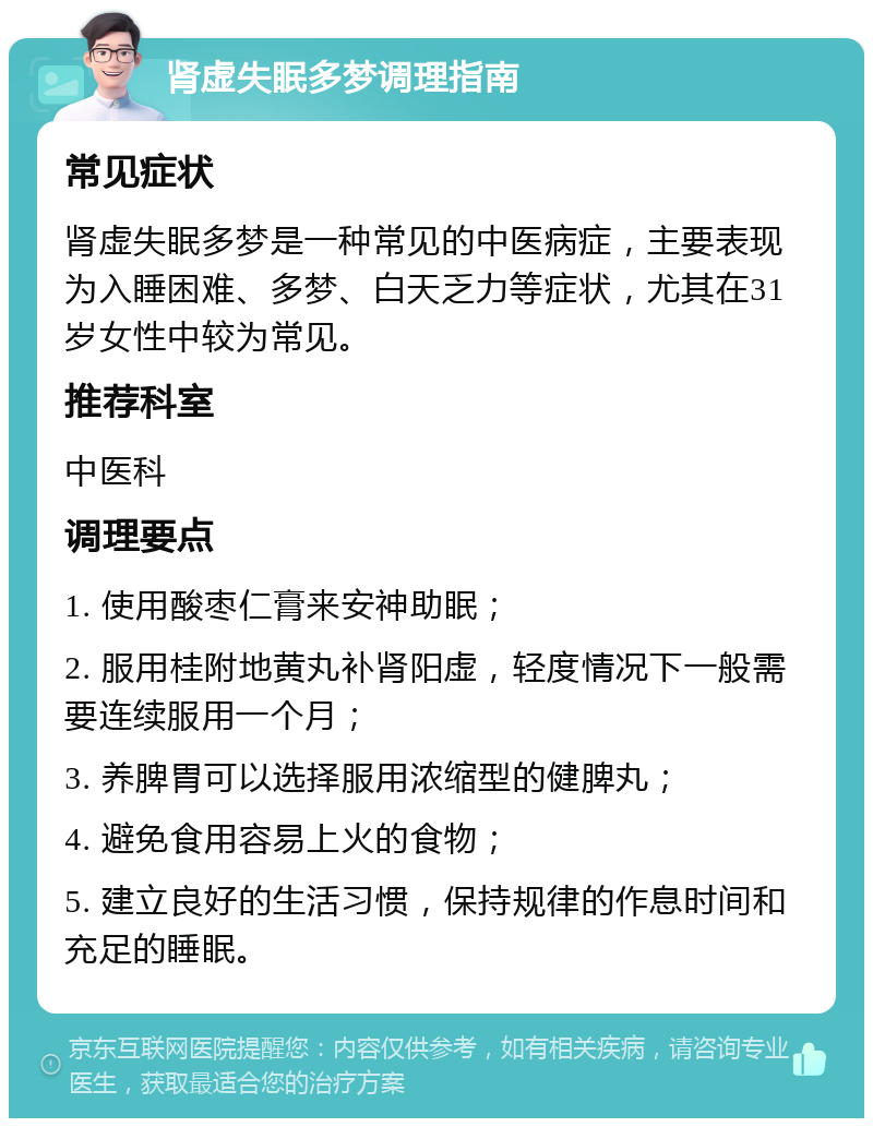 肾虚失眠多梦调理指南 常见症状 肾虚失眠多梦是一种常见的中医病症，主要表现为入睡困难、多梦、白天乏力等症状，尤其在31岁女性中较为常见。 推荐科室 中医科 调理要点 1. 使用酸枣仁膏来安神助眠； 2. 服用桂附地黄丸补肾阳虚，轻度情况下一般需要连续服用一个月； 3. 养脾胃可以选择服用浓缩型的健脾丸； 4. 避免食用容易上火的食物； 5. 建立良好的生活习惯，保持规律的作息时间和充足的睡眠。