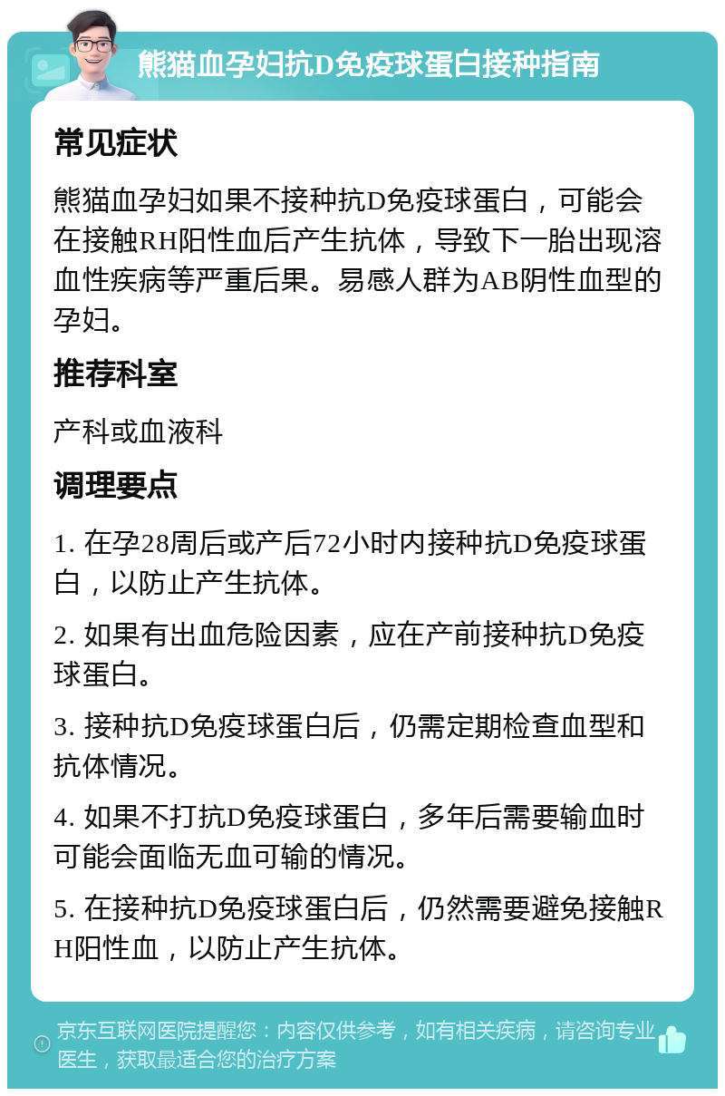 熊猫血孕妇抗D免疫球蛋白接种指南 常见症状 熊猫血孕妇如果不接种抗D免疫球蛋白，可能会在接触RH阳性血后产生抗体，导致下一胎出现溶血性疾病等严重后果。易感人群为AB阴性血型的孕妇。 推荐科室 产科或血液科 调理要点 1. 在孕28周后或产后72小时内接种抗D免疫球蛋白，以防止产生抗体。 2. 如果有出血危险因素，应在产前接种抗D免疫球蛋白。 3. 接种抗D免疫球蛋白后，仍需定期检查血型和抗体情况。 4. 如果不打抗D免疫球蛋白，多年后需要输血时可能会面临无血可输的情况。 5. 在接种抗D免疫球蛋白后，仍然需要避免接触RH阳性血，以防止产生抗体。