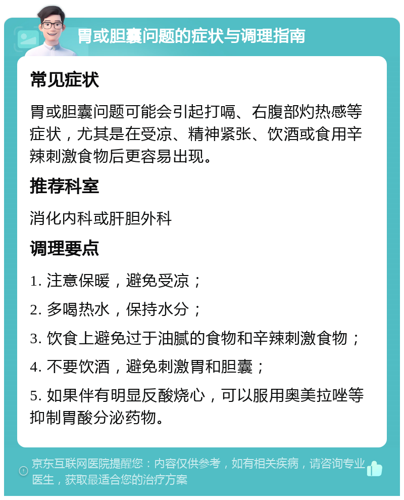 胃或胆囊问题的症状与调理指南 常见症状 胃或胆囊问题可能会引起打嗝、右腹部灼热感等症状，尤其是在受凉、精神紧张、饮酒或食用辛辣刺激食物后更容易出现。 推荐科室 消化内科或肝胆外科 调理要点 1. 注意保暖，避免受凉； 2. 多喝热水，保持水分； 3. 饮食上避免过于油腻的食物和辛辣刺激食物； 4. 不要饮酒，避免刺激胃和胆囊； 5. 如果伴有明显反酸烧心，可以服用奥美拉唑等抑制胃酸分泌药物。