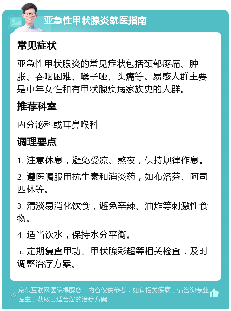 亚急性甲状腺炎就医指南 常见症状 亚急性甲状腺炎的常见症状包括颈部疼痛、肿胀、吞咽困难、嗓子哑、头痛等。易感人群主要是中年女性和有甲状腺疾病家族史的人群。 推荐科室 内分泌科或耳鼻喉科 调理要点 1. 注意休息，避免受凉、熬夜，保持规律作息。 2. 遵医嘱服用抗生素和消炎药，如布洛芬、阿司匹林等。 3. 清淡易消化饮食，避免辛辣、油炸等刺激性食物。 4. 适当饮水，保持水分平衡。 5. 定期复查甲功、甲状腺彩超等相关检查，及时调整治疗方案。