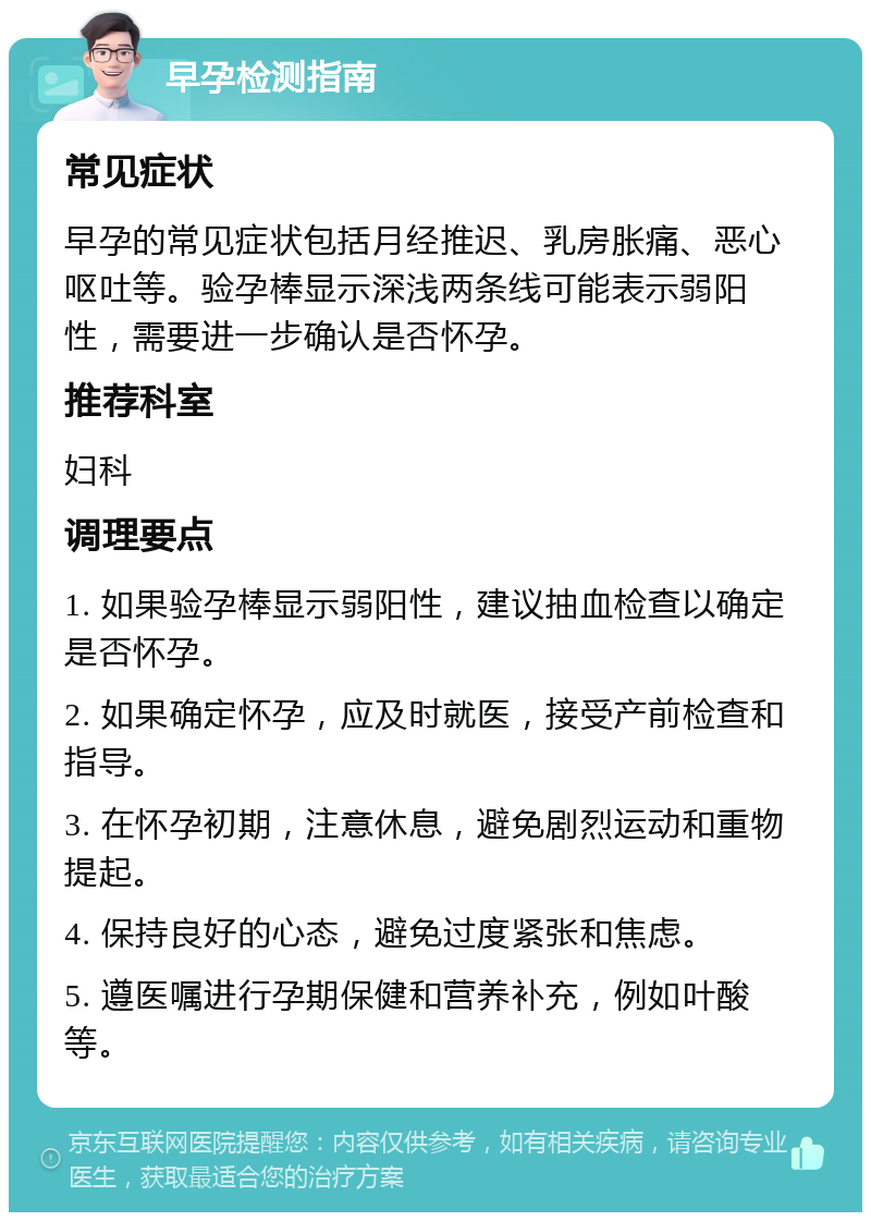 早孕检测指南 常见症状 早孕的常见症状包括月经推迟、乳房胀痛、恶心呕吐等。验孕棒显示深浅两条线可能表示弱阳性，需要进一步确认是否怀孕。 推荐科室 妇科 调理要点 1. 如果验孕棒显示弱阳性，建议抽血检查以确定是否怀孕。 2. 如果确定怀孕，应及时就医，接受产前检查和指导。 3. 在怀孕初期，注意休息，避免剧烈运动和重物提起。 4. 保持良好的心态，避免过度紧张和焦虑。 5. 遵医嘱进行孕期保健和营养补充，例如叶酸等。