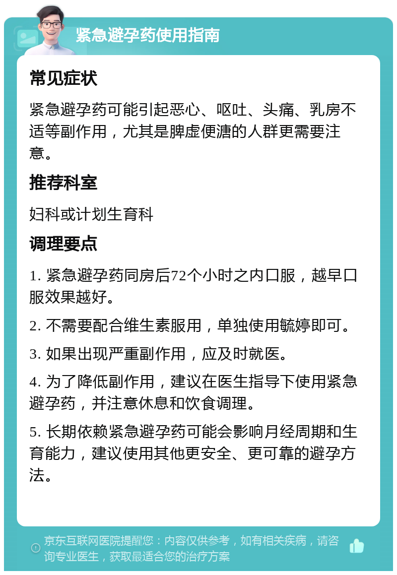 紧急避孕药使用指南 常见症状 紧急避孕药可能引起恶心、呕吐、头痛、乳房不适等副作用，尤其是脾虚便溏的人群更需要注意。 推荐科室 妇科或计划生育科 调理要点 1. 紧急避孕药同房后72个小时之内口服，越早口服效果越好。 2. 不需要配合维生素服用，单独使用毓婷即可。 3. 如果出现严重副作用，应及时就医。 4. 为了降低副作用，建议在医生指导下使用紧急避孕药，并注意休息和饮食调理。 5. 长期依赖紧急避孕药可能会影响月经周期和生育能力，建议使用其他更安全、更可靠的避孕方法。