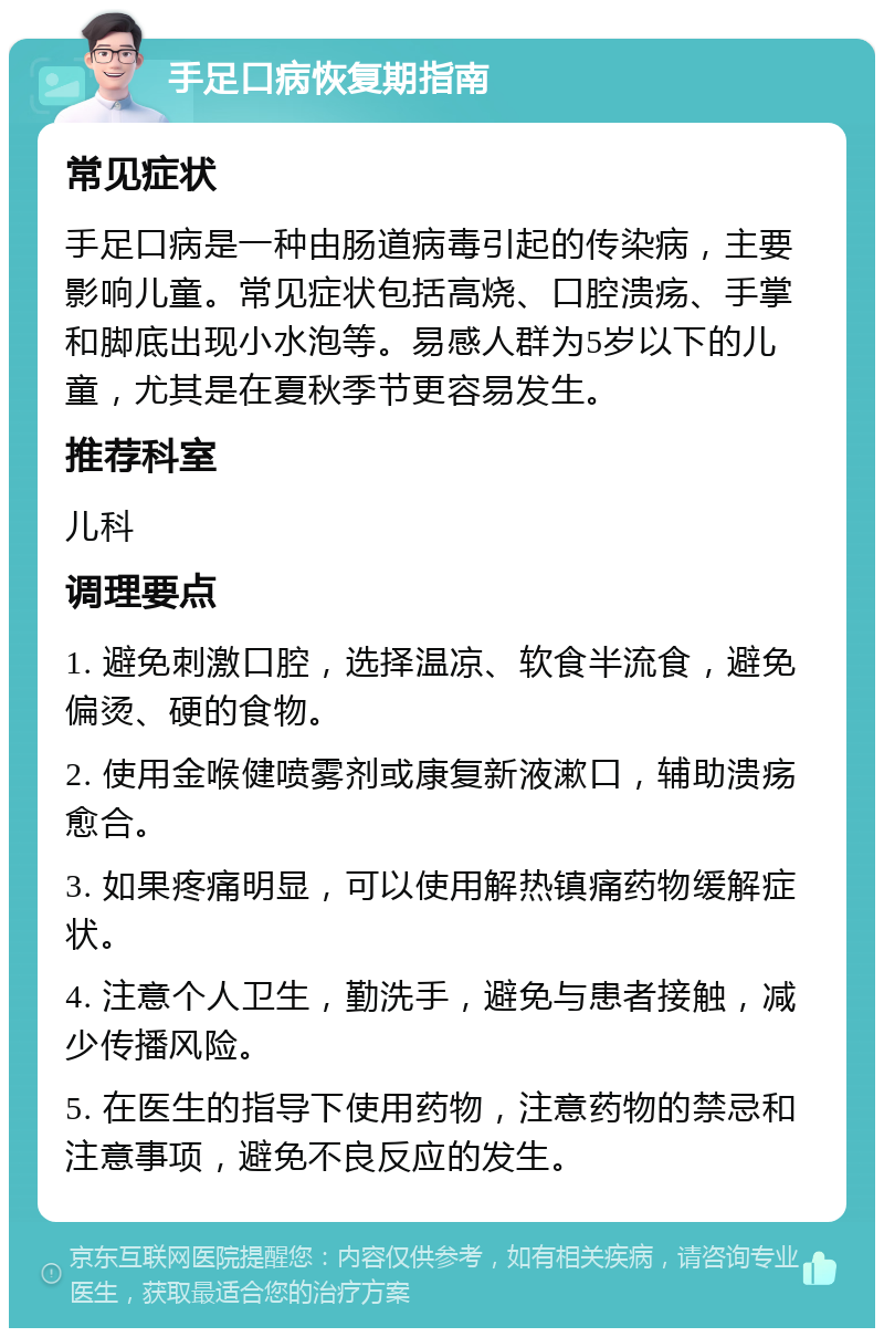 手足口病恢复期指南 常见症状 手足口病是一种由肠道病毒引起的传染病，主要影响儿童。常见症状包括高烧、口腔溃疡、手掌和脚底出现小水泡等。易感人群为5岁以下的儿童，尤其是在夏秋季节更容易发生。 推荐科室 儿科 调理要点 1. 避免刺激口腔，选择温凉、软食半流食，避免偏烫、硬的食物。 2. 使用金喉健喷雾剂或康复新液漱口，辅助溃疡愈合。 3. 如果疼痛明显，可以使用解热镇痛药物缓解症状。 4. 注意个人卫生，勤洗手，避免与患者接触，减少传播风险。 5. 在医生的指导下使用药物，注意药物的禁忌和注意事项，避免不良反应的发生。