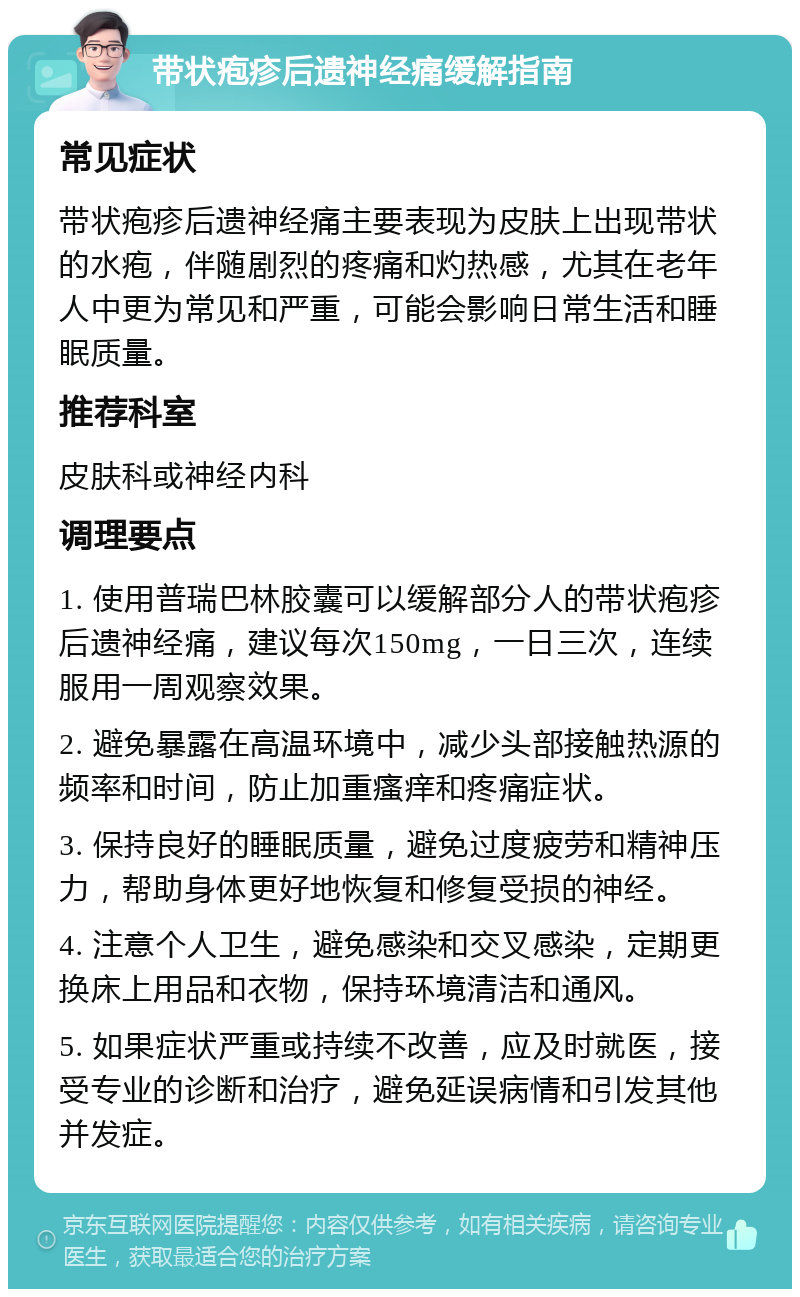 带状疱疹后遗神经痛缓解指南 常见症状 带状疱疹后遗神经痛主要表现为皮肤上出现带状的水疱，伴随剧烈的疼痛和灼热感，尤其在老年人中更为常见和严重，可能会影响日常生活和睡眠质量。 推荐科室 皮肤科或神经内科 调理要点 1. 使用普瑞巴林胶囊可以缓解部分人的带状疱疹后遗神经痛，建议每次150mg，一日三次，连续服用一周观察效果。 2. 避免暴露在高温环境中，减少头部接触热源的频率和时间，防止加重瘙痒和疼痛症状。 3. 保持良好的睡眠质量，避免过度疲劳和精神压力，帮助身体更好地恢复和修复受损的神经。 4. 注意个人卫生，避免感染和交叉感染，定期更换床上用品和衣物，保持环境清洁和通风。 5. 如果症状严重或持续不改善，应及时就医，接受专业的诊断和治疗，避免延误病情和引发其他并发症。