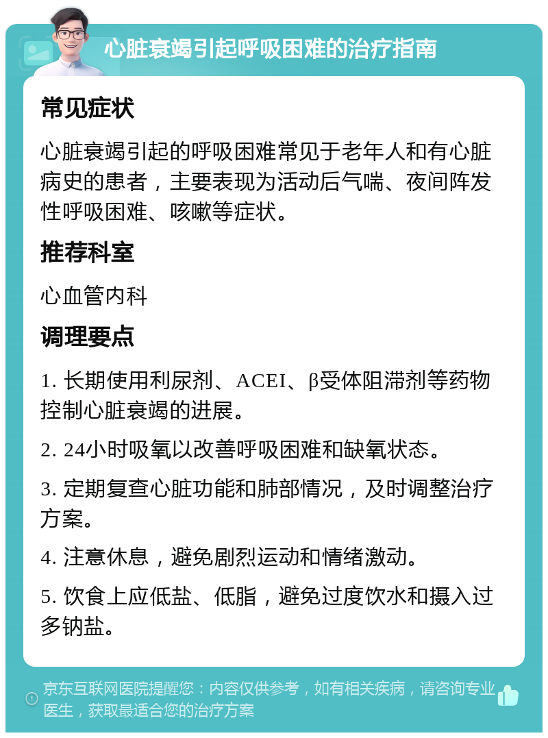 心脏衰竭引起呼吸困难的治疗指南 常见症状 心脏衰竭引起的呼吸困难常见于老年人和有心脏病史的患者，主要表现为活动后气喘、夜间阵发性呼吸困难、咳嗽等症状。 推荐科室 心血管内科 调理要点 1. 长期使用利尿剂、ACEI、β受体阻滞剂等药物控制心脏衰竭的进展。 2. 24小时吸氧以改善呼吸困难和缺氧状态。 3. 定期复查心脏功能和肺部情况，及时调整治疗方案。 4. 注意休息，避免剧烈运动和情绪激动。 5. 饮食上应低盐、低脂，避免过度饮水和摄入过多钠盐。