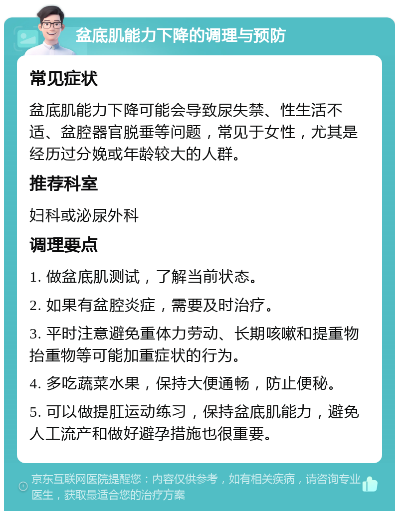 盆底肌能力下降的调理与预防 常见症状 盆底肌能力下降可能会导致尿失禁、性生活不适、盆腔器官脱垂等问题，常见于女性，尤其是经历过分娩或年龄较大的人群。 推荐科室 妇科或泌尿外科 调理要点 1. 做盆底肌测试，了解当前状态。 2. 如果有盆腔炎症，需要及时治疗。 3. 平时注意避免重体力劳动、长期咳嗽和提重物抬重物等可能加重症状的行为。 4. 多吃蔬菜水果，保持大便通畅，防止便秘。 5. 可以做提肛运动练习，保持盆底肌能力，避免人工流产和做好避孕措施也很重要。