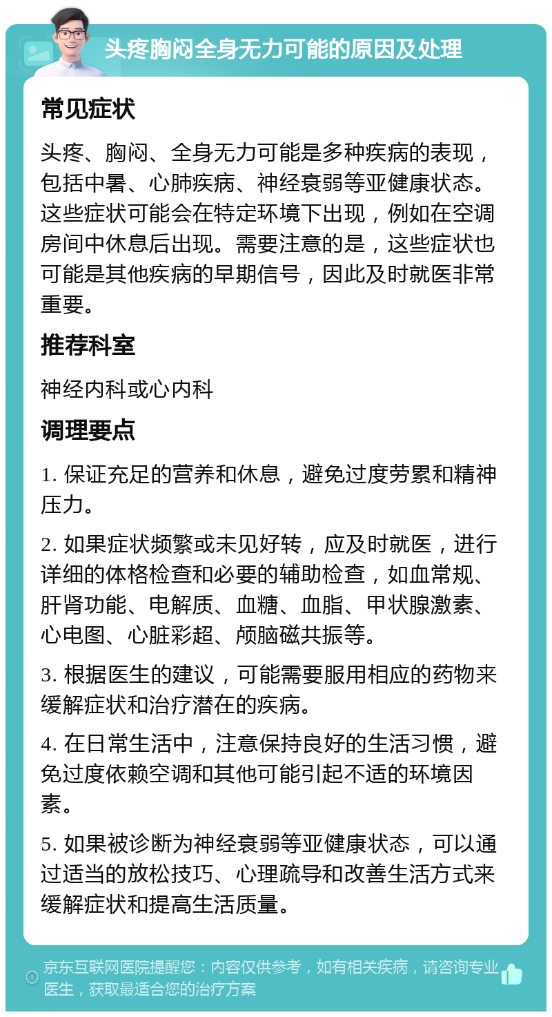 头疼胸闷全身无力可能的原因及处理 常见症状 头疼、胸闷、全身无力可能是多种疾病的表现，包括中暑、心肺疾病、神经衰弱等亚健康状态。这些症状可能会在特定环境下出现，例如在空调房间中休息后出现。需要注意的是，这些症状也可能是其他疾病的早期信号，因此及时就医非常重要。 推荐科室 神经内科或心内科 调理要点 1. 保证充足的营养和休息，避免过度劳累和精神压力。 2. 如果症状频繁或未见好转，应及时就医，进行详细的体格检查和必要的辅助检查，如血常规、肝肾功能、电解质、血糖、血脂、甲状腺激素、心电图、心脏彩超、颅脑磁共振等。 3. 根据医生的建议，可能需要服用相应的药物来缓解症状和治疗潜在的疾病。 4. 在日常生活中，注意保持良好的生活习惯，避免过度依赖空调和其他可能引起不适的环境因素。 5. 如果被诊断为神经衰弱等亚健康状态，可以通过适当的放松技巧、心理疏导和改善生活方式来缓解症状和提高生活质量。