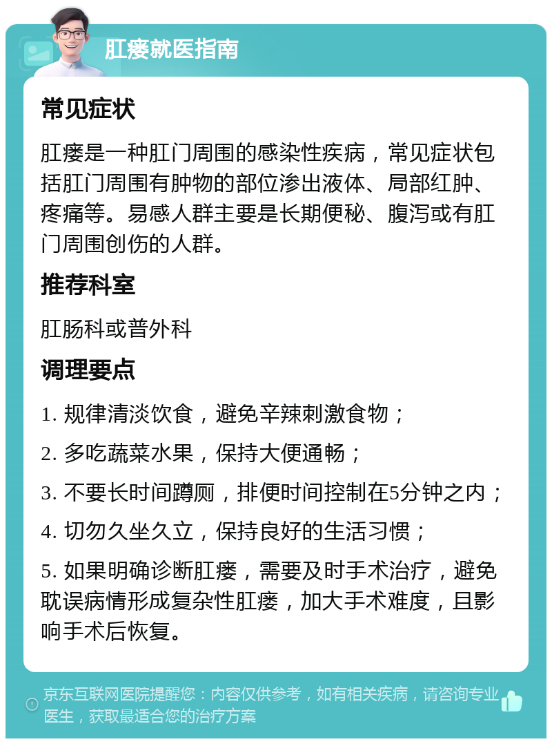 肛瘘就医指南 常见症状 肛瘘是一种肛门周围的感染性疾病，常见症状包括肛门周围有肿物的部位渗出液体、局部红肿、疼痛等。易感人群主要是长期便秘、腹泻或有肛门周围创伤的人群。 推荐科室 肛肠科或普外科 调理要点 1. 规律清淡饮食，避免辛辣刺激食物； 2. 多吃蔬菜水果，保持大便通畅； 3. 不要长时间蹲厕，排便时间控制在5分钟之内； 4. 切勿久坐久立，保持良好的生活习惯； 5. 如果明确诊断肛瘘，需要及时手术治疗，避免耽误病情形成复杂性肛瘘，加大手术难度，且影响手术后恢复。