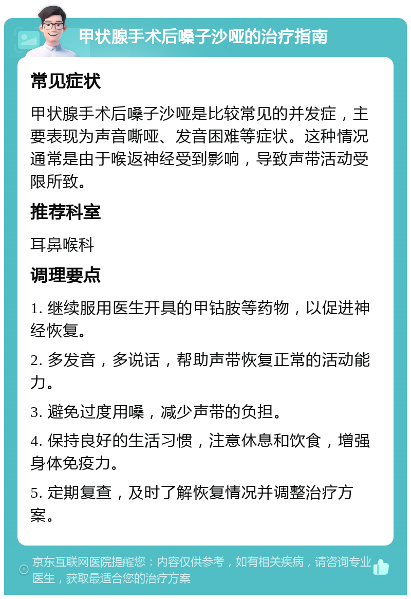 甲状腺手术后嗓子沙哑的治疗指南 常见症状 甲状腺手术后嗓子沙哑是比较常见的并发症，主要表现为声音嘶哑、发音困难等症状。这种情况通常是由于喉返神经受到影响，导致声带活动受限所致。 推荐科室 耳鼻喉科 调理要点 1. 继续服用医生开具的甲钴胺等药物，以促进神经恢复。 2. 多发音，多说话，帮助声带恢复正常的活动能力。 3. 避免过度用嗓，减少声带的负担。 4. 保持良好的生活习惯，注意休息和饮食，增强身体免疫力。 5. 定期复查，及时了解恢复情况并调整治疗方案。