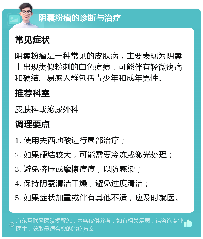 阴囊粉瘤的诊断与治疗 常见症状 阴囊粉瘤是一种常见的皮肤病，主要表现为阴囊上出现类似粉刺的白色痘痘，可能伴有轻微疼痛和硬结。易感人群包括青少年和成年男性。 推荐科室 皮肤科或泌尿外科 调理要点 1. 使用夫西地酸进行局部治疗； 2. 如果硬结较大，可能需要冷冻或激光处理； 3. 避免挤压或摩擦痘痘，以防感染； 4. 保持阴囊清洁干燥，避免过度清洁； 5. 如果症状加重或伴有其他不适，应及时就医。