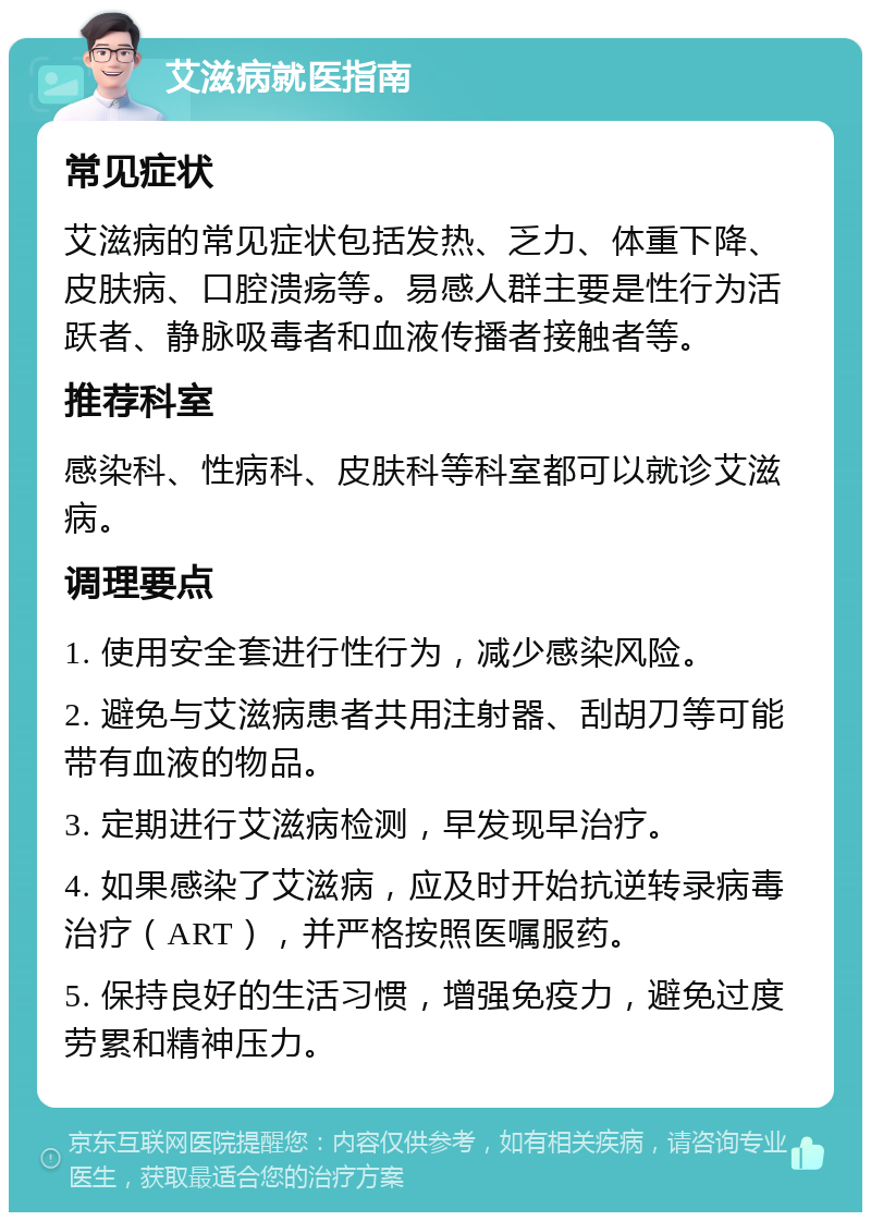 艾滋病就医指南 常见症状 艾滋病的常见症状包括发热、乏力、体重下降、皮肤病、口腔溃疡等。易感人群主要是性行为活跃者、静脉吸毒者和血液传播者接触者等。 推荐科室 感染科、性病科、皮肤科等科室都可以就诊艾滋病。 调理要点 1. 使用安全套进行性行为，减少感染风险。 2. 避免与艾滋病患者共用注射器、刮胡刀等可能带有血液的物品。 3. 定期进行艾滋病检测，早发现早治疗。 4. 如果感染了艾滋病，应及时开始抗逆转录病毒治疗（ART），并严格按照医嘱服药。 5. 保持良好的生活习惯，增强免疫力，避免过度劳累和精神压力。