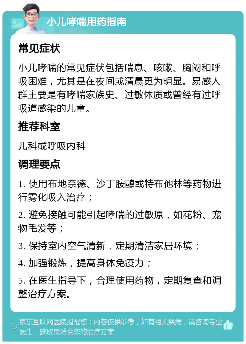 小儿哮喘用药指南 常见症状 小儿哮喘的常见症状包括喘息、咳嗽、胸闷和呼吸困难，尤其是在夜间或清晨更为明显。易感人群主要是有哮喘家族史、过敏体质或曾经有过呼吸道感染的儿童。 推荐科室 儿科或呼吸内科 调理要点 1. 使用布地奈德、沙丁胺醇或特布他林等药物进行雾化吸入治疗； 2. 避免接触可能引起哮喘的过敏原，如花粉、宠物毛发等； 3. 保持室内空气清新，定期清洁家居环境； 4. 加强锻炼，提高身体免疫力； 5. 在医生指导下，合理使用药物，定期复查和调整治疗方案。