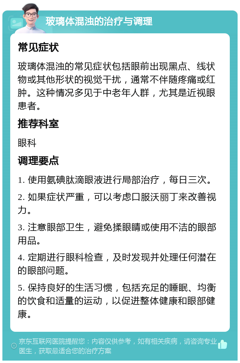 玻璃体混浊的治疗与调理 常见症状 玻璃体混浊的常见症状包括眼前出现黑点、线状物或其他形状的视觉干扰，通常不伴随疼痛或红肿。这种情况多见于中老年人群，尤其是近视眼患者。 推荐科室 眼科 调理要点 1. 使用氨碘肽滴眼液进行局部治疗，每日三次。 2. 如果症状严重，可以考虑口服沃丽丁来改善视力。 3. 注意眼部卫生，避免揉眼睛或使用不洁的眼部用品。 4. 定期进行眼科检查，及时发现并处理任何潜在的眼部问题。 5. 保持良好的生活习惯，包括充足的睡眠、均衡的饮食和适量的运动，以促进整体健康和眼部健康。