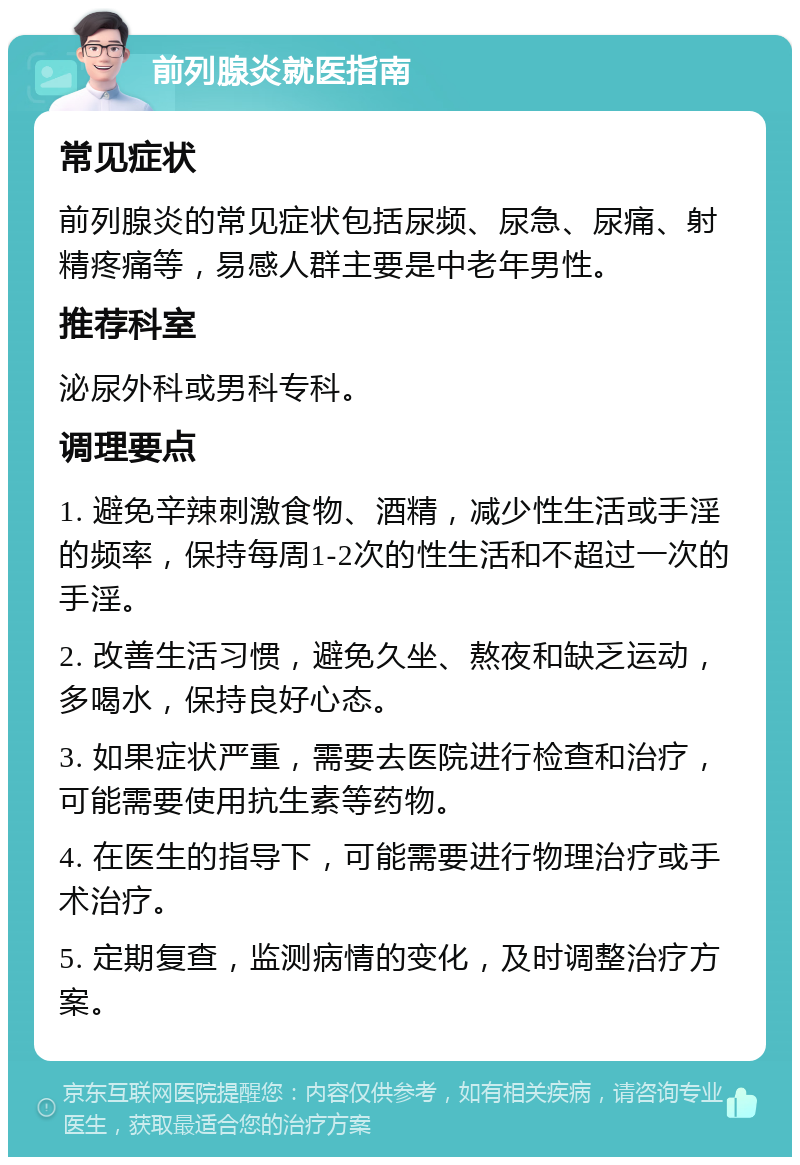 前列腺炎就医指南 常见症状 前列腺炎的常见症状包括尿频、尿急、尿痛、射精疼痛等，易感人群主要是中老年男性。 推荐科室 泌尿外科或男科专科。 调理要点 1. 避免辛辣刺激食物、酒精，减少性生活或手淫的频率，保持每周1-2次的性生活和不超过一次的手淫。 2. 改善生活习惯，避免久坐、熬夜和缺乏运动，多喝水，保持良好心态。 3. 如果症状严重，需要去医院进行检查和治疗，可能需要使用抗生素等药物。 4. 在医生的指导下，可能需要进行物理治疗或手术治疗。 5. 定期复查，监测病情的变化，及时调整治疗方案。