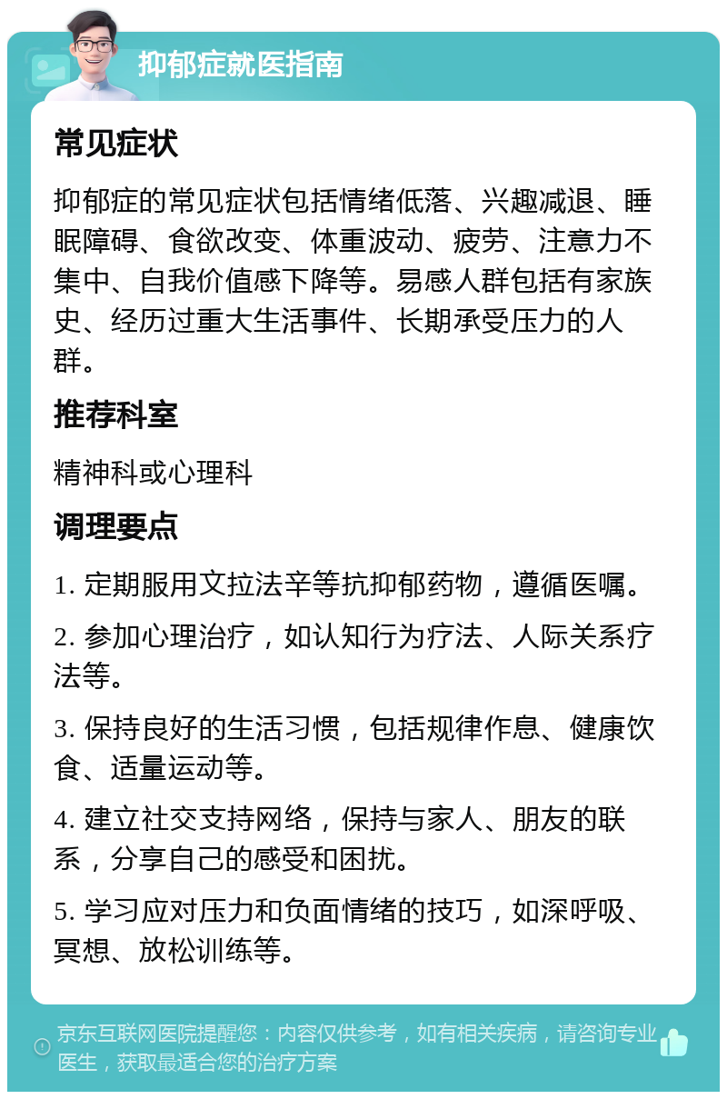 抑郁症就医指南 常见症状 抑郁症的常见症状包括情绪低落、兴趣减退、睡眠障碍、食欲改变、体重波动、疲劳、注意力不集中、自我价值感下降等。易感人群包括有家族史、经历过重大生活事件、长期承受压力的人群。 推荐科室 精神科或心理科 调理要点 1. 定期服用文拉法辛等抗抑郁药物，遵循医嘱。 2. 参加心理治疗，如认知行为疗法、人际关系疗法等。 3. 保持良好的生活习惯，包括规律作息、健康饮食、适量运动等。 4. 建立社交支持网络，保持与家人、朋友的联系，分享自己的感受和困扰。 5. 学习应对压力和负面情绪的技巧，如深呼吸、冥想、放松训练等。