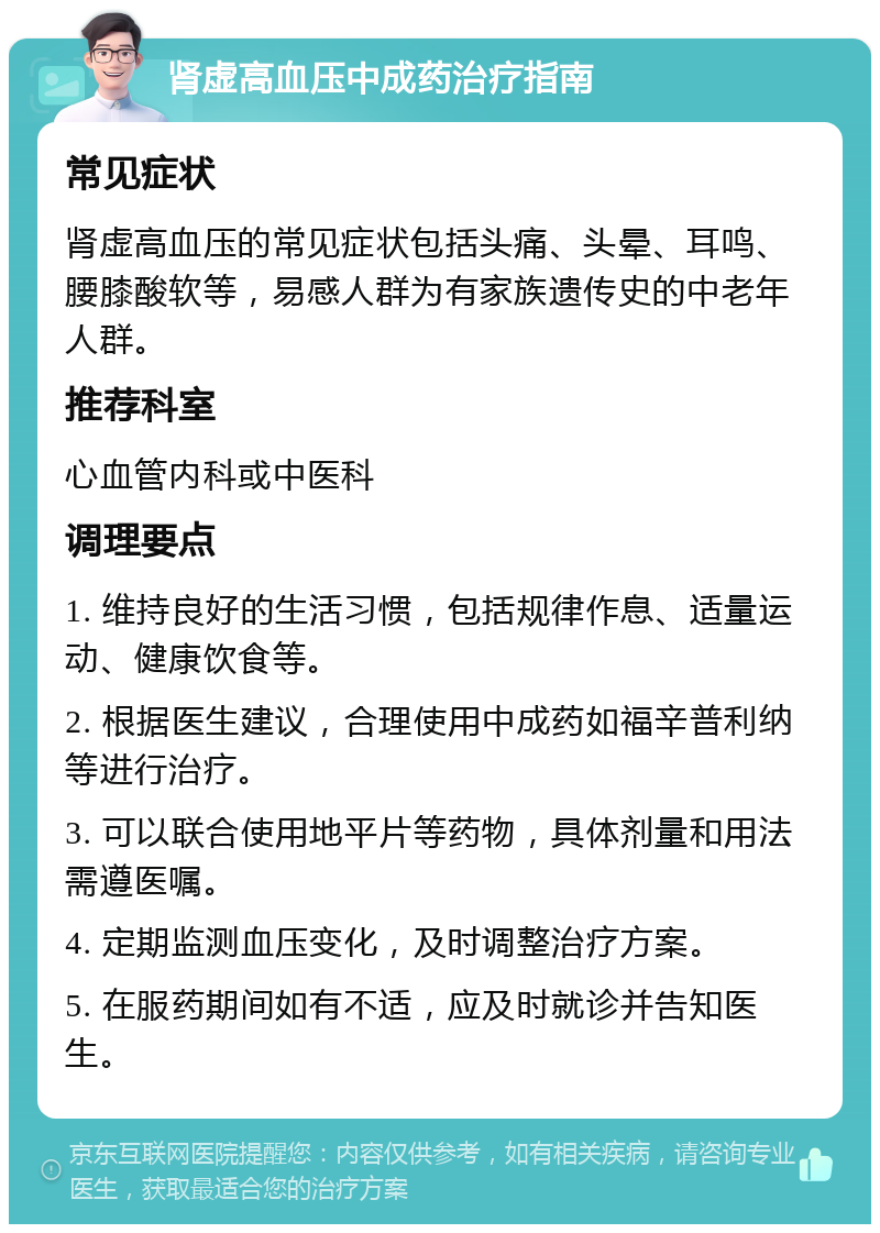 肾虚高血压中成药治疗指南 常见症状 肾虚高血压的常见症状包括头痛、头晕、耳鸣、腰膝酸软等，易感人群为有家族遗传史的中老年人群。 推荐科室 心血管内科或中医科 调理要点 1. 维持良好的生活习惯，包括规律作息、适量运动、健康饮食等。 2. 根据医生建议，合理使用中成药如福辛普利纳等进行治疗。 3. 可以联合使用地平片等药物，具体剂量和用法需遵医嘱。 4. 定期监测血压变化，及时调整治疗方案。 5. 在服药期间如有不适，应及时就诊并告知医生。