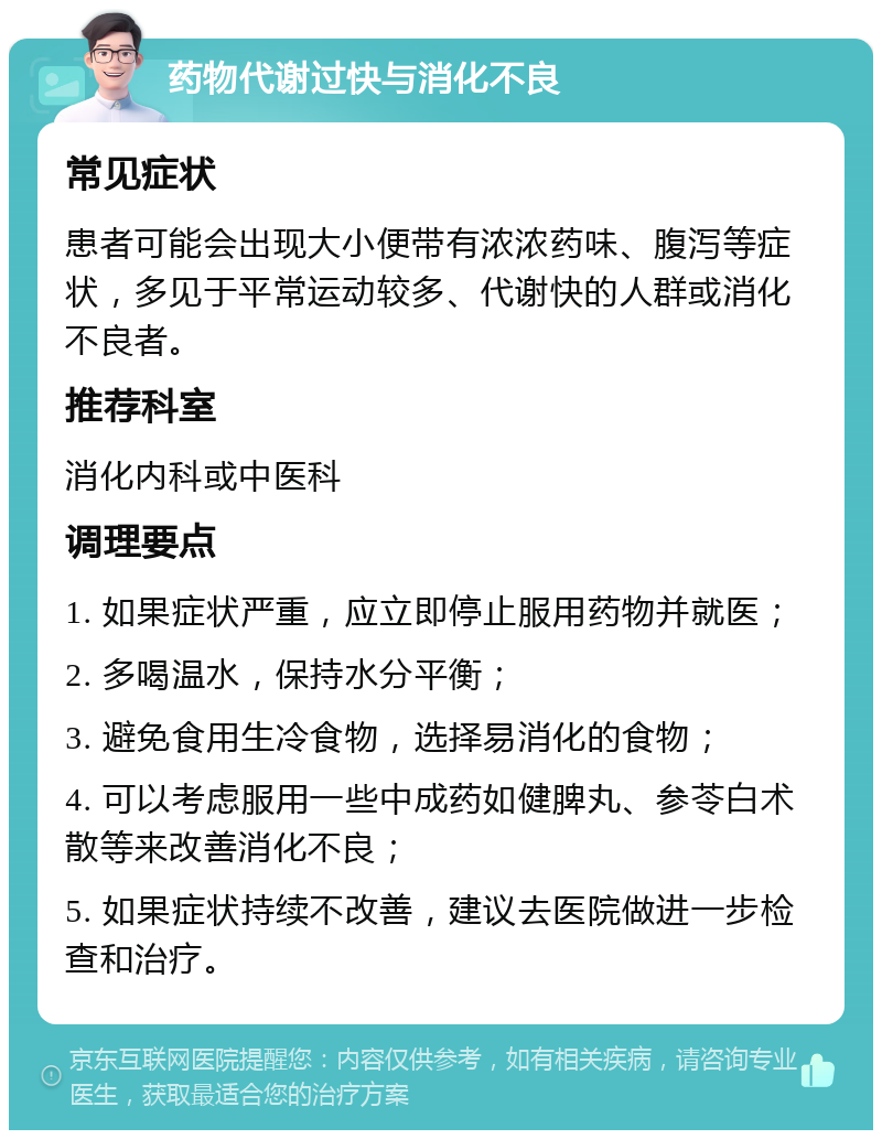 药物代谢过快与消化不良 常见症状 患者可能会出现大小便带有浓浓药味、腹泻等症状，多见于平常运动较多、代谢快的人群或消化不良者。 推荐科室 消化内科或中医科 调理要点 1. 如果症状严重，应立即停止服用药物并就医； 2. 多喝温水，保持水分平衡； 3. 避免食用生冷食物，选择易消化的食物； 4. 可以考虑服用一些中成药如健脾丸、参苓白术散等来改善消化不良； 5. 如果症状持续不改善，建议去医院做进一步检查和治疗。