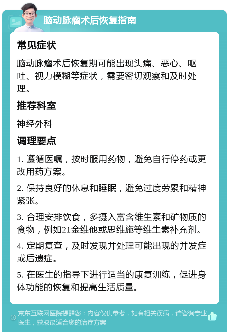 脑动脉瘤术后恢复指南 常见症状 脑动脉瘤术后恢复期可能出现头痛、恶心、呕吐、视力模糊等症状，需要密切观察和及时处理。 推荐科室 神经外科 调理要点 1. 遵循医嘱，按时服用药物，避免自行停药或更改用药方案。 2. 保持良好的休息和睡眠，避免过度劳累和精神紧张。 3. 合理安排饮食，多摄入富含维生素和矿物质的食物，例如21金维他或思维施等维生素补充剂。 4. 定期复查，及时发现并处理可能出现的并发症或后遗症。 5. 在医生的指导下进行适当的康复训练，促进身体功能的恢复和提高生活质量。