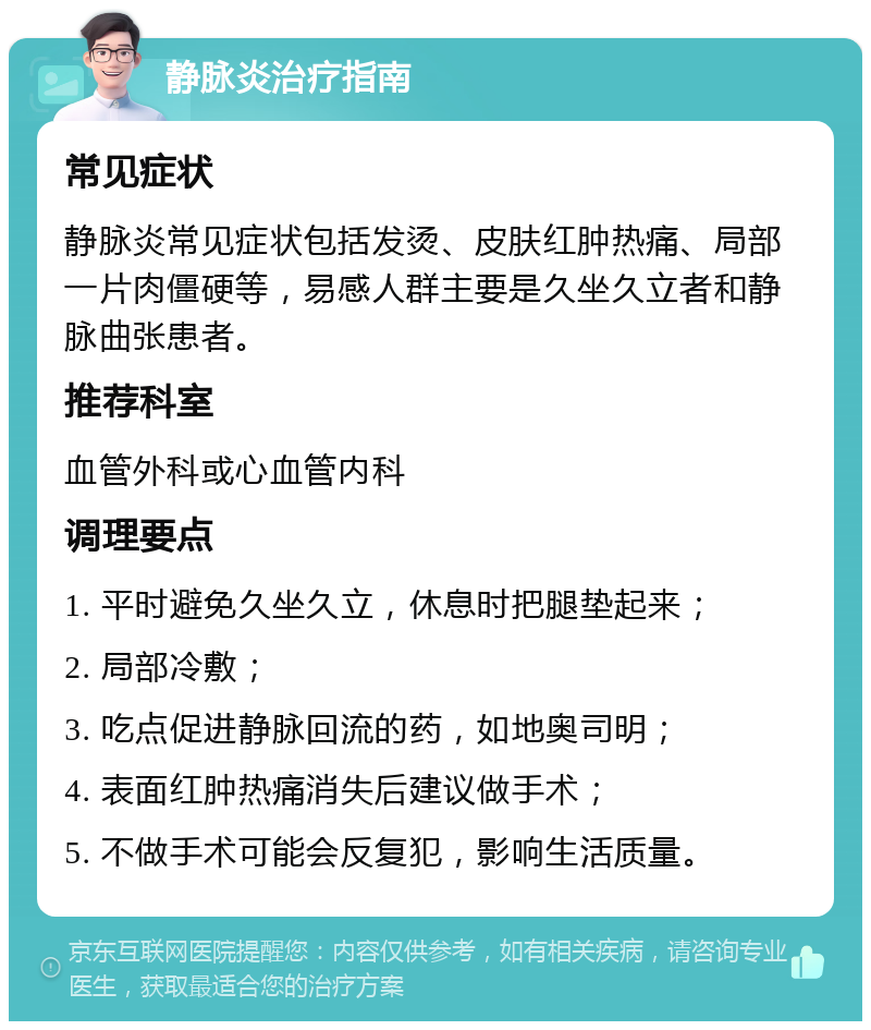 静脉炎治疗指南 常见症状 静脉炎常见症状包括发烫、皮肤红肿热痛、局部一片肉僵硬等，易感人群主要是久坐久立者和静脉曲张患者。 推荐科室 血管外科或心血管内科 调理要点 1. 平时避免久坐久立，休息时把腿垫起来； 2. 局部冷敷； 3. 吃点促进静脉回流的药，如地奥司明； 4. 表面红肿热痛消失后建议做手术； 5. 不做手术可能会反复犯，影响生活质量。