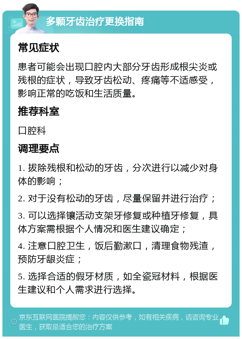 多颗牙齿治疗更换指南 常见症状 患者可能会出现口腔内大部分牙齿形成根尖炎或残根的症状，导致牙齿松动、疼痛等不适感受，影响正常的吃饭和生活质量。 推荐科室 口腔科 调理要点 1. 拔除残根和松动的牙齿，分次进行以减少对身体的影响； 2. 对于没有松动的牙齿，尽量保留并进行治疗； 3. 可以选择镶活动支架牙修复或种植牙修复，具体方案需根据个人情况和医生建议确定； 4. 注意口腔卫生，饭后勤漱口，清理食物残渣，预防牙龈炎症； 5. 选择合适的假牙材质，如全瓷冠材料，根据医生建议和个人需求进行选择。