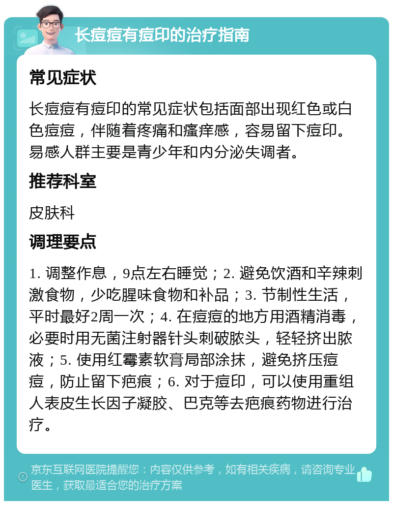 长痘痘有痘印的治疗指南 常见症状 长痘痘有痘印的常见症状包括面部出现红色或白色痘痘，伴随着疼痛和瘙痒感，容易留下痘印。易感人群主要是青少年和内分泌失调者。 推荐科室 皮肤科 调理要点 1. 调整作息，9点左右睡觉；2. 避免饮酒和辛辣刺激食物，少吃腥味食物和补品；3. 节制性生活，平时最好2周一次；4. 在痘痘的地方用酒精消毒，必要时用无菌注射器针头刺破脓头，轻轻挤出脓液；5. 使用红霉素软膏局部涂抹，避免挤压痘痘，防止留下疤痕；6. 对于痘印，可以使用重组人表皮生长因子凝胶、巴克等去疤痕药物进行治疗。