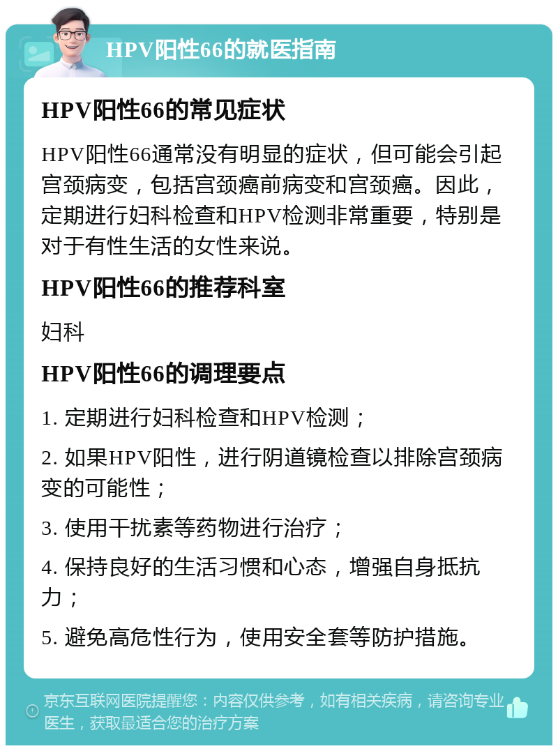 HPV阳性66的就医指南 HPV阳性66的常见症状 HPV阳性66通常没有明显的症状，但可能会引起宫颈病变，包括宫颈癌前病变和宫颈癌。因此，定期进行妇科检查和HPV检测非常重要，特别是对于有性生活的女性来说。 HPV阳性66的推荐科室 妇科 HPV阳性66的调理要点 1. 定期进行妇科检查和HPV检测； 2. 如果HPV阳性，进行阴道镜检查以排除宫颈病变的可能性； 3. 使用干扰素等药物进行治疗； 4. 保持良好的生活习惯和心态，增强自身抵抗力； 5. 避免高危性行为，使用安全套等防护措施。