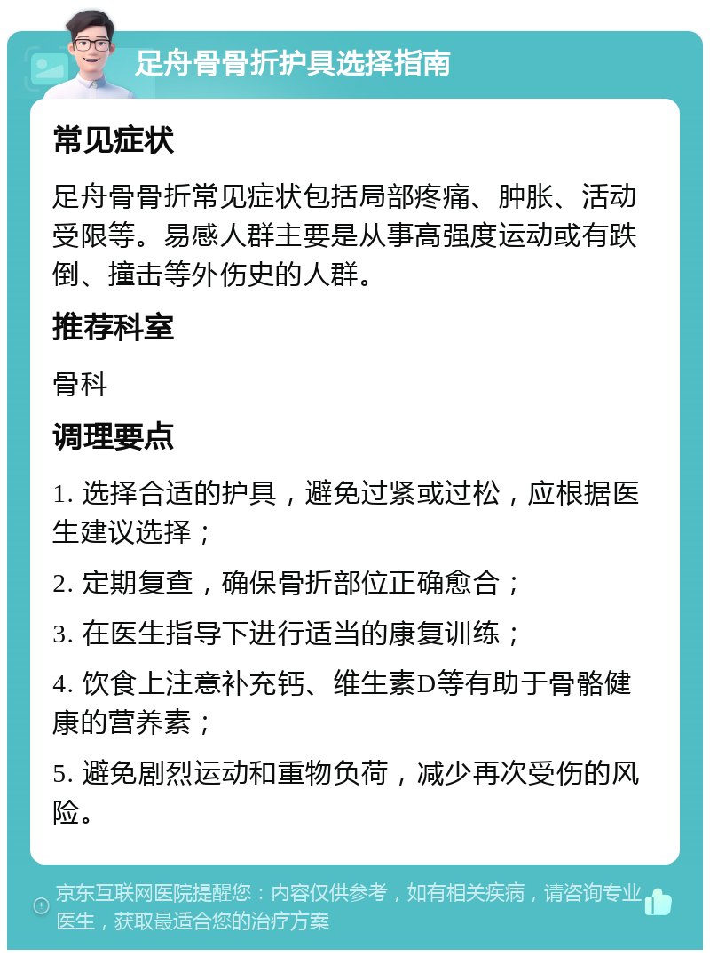 足舟骨骨折护具选择指南 常见症状 足舟骨骨折常见症状包括局部疼痛、肿胀、活动受限等。易感人群主要是从事高强度运动或有跌倒、撞击等外伤史的人群。 推荐科室 骨科 调理要点 1. 选择合适的护具，避免过紧或过松，应根据医生建议选择； 2. 定期复查，确保骨折部位正确愈合； 3. 在医生指导下进行适当的康复训练； 4. 饮食上注意补充钙、维生素D等有助于骨骼健康的营养素； 5. 避免剧烈运动和重物负荷，减少再次受伤的风险。