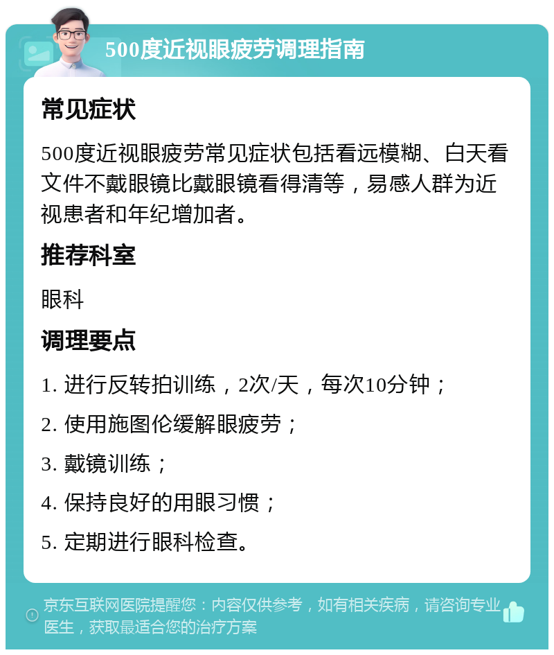 500度近视眼疲劳调理指南 常见症状 500度近视眼疲劳常见症状包括看远模糊、白天看文件不戴眼镜比戴眼镜看得清等，易感人群为近视患者和年纪增加者。 推荐科室 眼科 调理要点 1. 进行反转拍训练，2次/天，每次10分钟； 2. 使用施图伦缓解眼疲劳； 3. 戴镜训练； 4. 保持良好的用眼习惯； 5. 定期进行眼科检查。