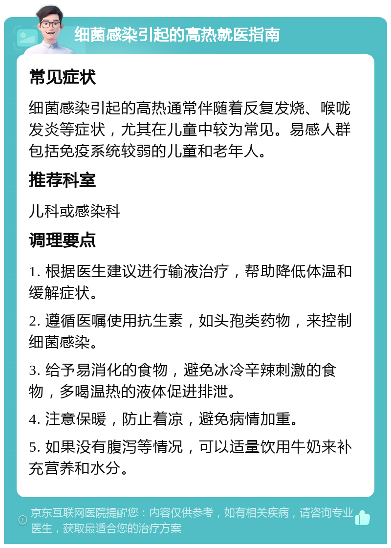 细菌感染引起的高热就医指南 常见症状 细菌感染引起的高热通常伴随着反复发烧、喉咙发炎等症状，尤其在儿童中较为常见。易感人群包括免疫系统较弱的儿童和老年人。 推荐科室 儿科或感染科 调理要点 1. 根据医生建议进行输液治疗，帮助降低体温和缓解症状。 2. 遵循医嘱使用抗生素，如头孢类药物，来控制细菌感染。 3. 给予易消化的食物，避免冰冷辛辣刺激的食物，多喝温热的液体促进排泄。 4. 注意保暖，防止着凉，避免病情加重。 5. 如果没有腹泻等情况，可以适量饮用牛奶来补充营养和水分。