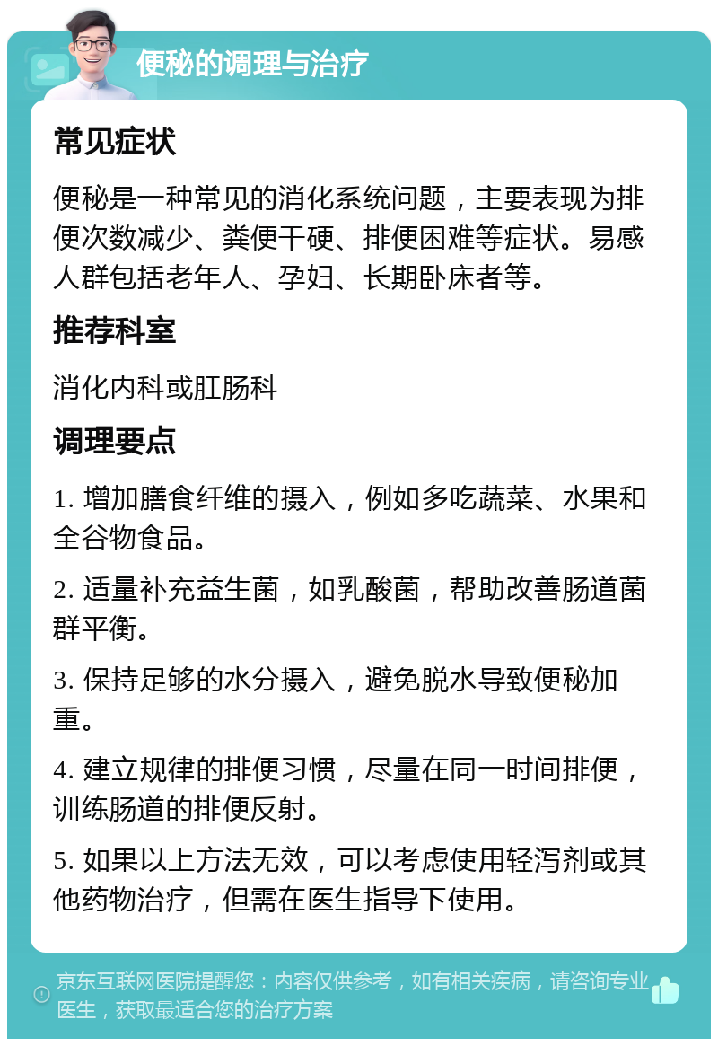 便秘的调理与治疗 常见症状 便秘是一种常见的消化系统问题，主要表现为排便次数减少、粪便干硬、排便困难等症状。易感人群包括老年人、孕妇、长期卧床者等。 推荐科室 消化内科或肛肠科 调理要点 1. 增加膳食纤维的摄入，例如多吃蔬菜、水果和全谷物食品。 2. 适量补充益生菌，如乳酸菌，帮助改善肠道菌群平衡。 3. 保持足够的水分摄入，避免脱水导致便秘加重。 4. 建立规律的排便习惯，尽量在同一时间排便，训练肠道的排便反射。 5. 如果以上方法无效，可以考虑使用轻泻剂或其他药物治疗，但需在医生指导下使用。