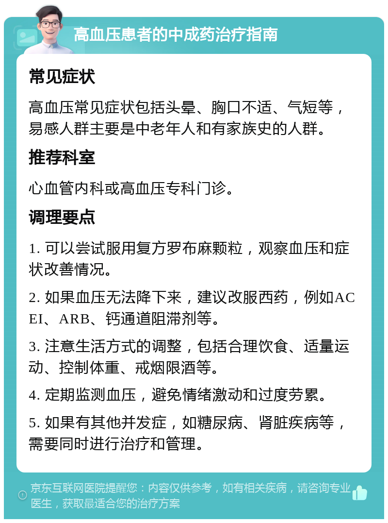 高血压患者的中成药治疗指南 常见症状 高血压常见症状包括头晕、胸口不适、气短等，易感人群主要是中老年人和有家族史的人群。 推荐科室 心血管内科或高血压专科门诊。 调理要点 1. 可以尝试服用复方罗布麻颗粒，观察血压和症状改善情况。 2. 如果血压无法降下来，建议改服西药，例如ACEI、ARB、钙通道阻滞剂等。 3. 注意生活方式的调整，包括合理饮食、适量运动、控制体重、戒烟限酒等。 4. 定期监测血压，避免情绪激动和过度劳累。 5. 如果有其他并发症，如糖尿病、肾脏疾病等，需要同时进行治疗和管理。