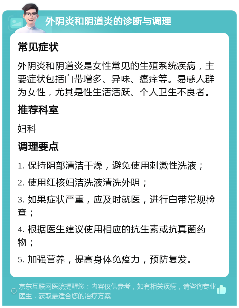 外阴炎和阴道炎的诊断与调理 常见症状 外阴炎和阴道炎是女性常见的生殖系统疾病，主要症状包括白带增多、异味、瘙痒等。易感人群为女性，尤其是性生活活跃、个人卫生不良者。 推荐科室 妇科 调理要点 1. 保持阴部清洁干燥，避免使用刺激性洗液； 2. 使用红核妇洁洗液清洗外阴； 3. 如果症状严重，应及时就医，进行白带常规检查； 4. 根据医生建议使用相应的抗生素或抗真菌药物； 5. 加强营养，提高身体免疫力，预防复发。