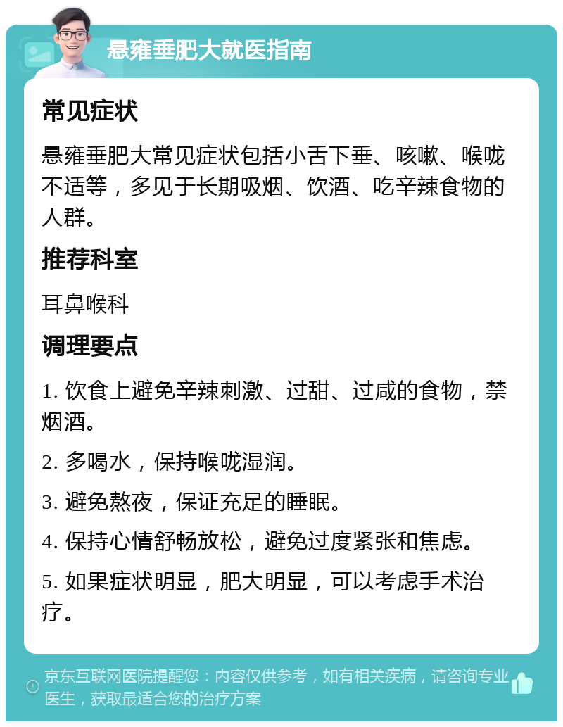 悬雍垂肥大就医指南 常见症状 悬雍垂肥大常见症状包括小舌下垂、咳嗽、喉咙不适等，多见于长期吸烟、饮酒、吃辛辣食物的人群。 推荐科室 耳鼻喉科 调理要点 1. 饮食上避免辛辣刺激、过甜、过咸的食物，禁烟酒。 2. 多喝水，保持喉咙湿润。 3. 避免熬夜，保证充足的睡眠。 4. 保持心情舒畅放松，避免过度紧张和焦虑。 5. 如果症状明显，肥大明显，可以考虑手术治疗。