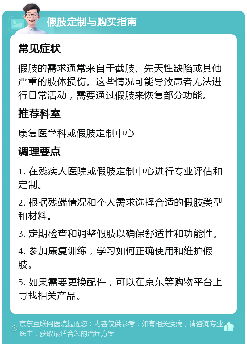 假肢定制与购买指南 常见症状 假肢的需求通常来自于截肢、先天性缺陷或其他严重的肢体损伤。这些情况可能导致患者无法进行日常活动，需要通过假肢来恢复部分功能。 推荐科室 康复医学科或假肢定制中心 调理要点 1. 在残疾人医院或假肢定制中心进行专业评估和定制。 2. 根据残端情况和个人需求选择合适的假肢类型和材料。 3. 定期检查和调整假肢以确保舒适性和功能性。 4. 参加康复训练，学习如何正确使用和维护假肢。 5. 如果需要更换配件，可以在京东等购物平台上寻找相关产品。