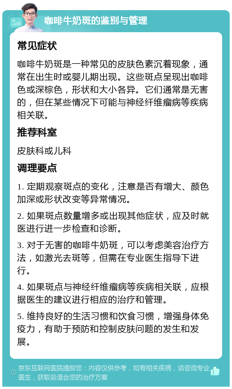 咖啡牛奶斑的鉴别与管理 常见症状 咖啡牛奶斑是一种常见的皮肤色素沉着现象，通常在出生时或婴儿期出现。这些斑点呈现出咖啡色或深棕色，形状和大小各异。它们通常是无害的，但在某些情况下可能与神经纤维瘤病等疾病相关联。 推荐科室 皮肤科或儿科 调理要点 1. 定期观察斑点的变化，注意是否有增大、颜色加深或形状改变等异常情况。 2. 如果斑点数量增多或出现其他症状，应及时就医进行进一步检查和诊断。 3. 对于无害的咖啡牛奶斑，可以考虑美容治疗方法，如激光去斑等，但需在专业医生指导下进行。 4. 如果斑点与神经纤维瘤病等疾病相关联，应根据医生的建议进行相应的治疗和管理。 5. 维持良好的生活习惯和饮食习惯，增强身体免疫力，有助于预防和控制皮肤问题的发生和发展。