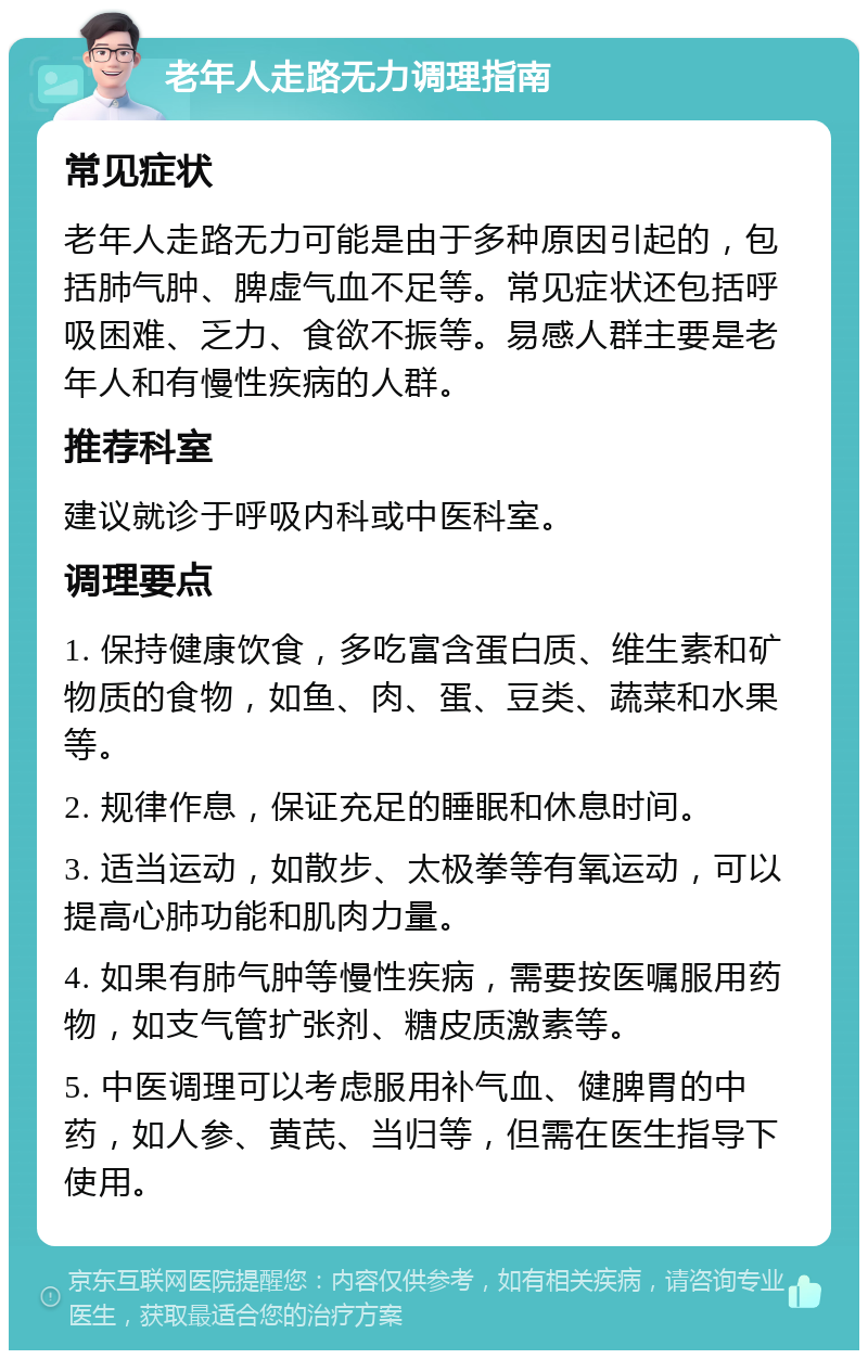 老年人走路无力调理指南 常见症状 老年人走路无力可能是由于多种原因引起的，包括肺气肿、脾虚气血不足等。常见症状还包括呼吸困难、乏力、食欲不振等。易感人群主要是老年人和有慢性疾病的人群。 推荐科室 建议就诊于呼吸内科或中医科室。 调理要点 1. 保持健康饮食，多吃富含蛋白质、维生素和矿物质的食物，如鱼、肉、蛋、豆类、蔬菜和水果等。 2. 规律作息，保证充足的睡眠和休息时间。 3. 适当运动，如散步、太极拳等有氧运动，可以提高心肺功能和肌肉力量。 4. 如果有肺气肿等慢性疾病，需要按医嘱服用药物，如支气管扩张剂、糖皮质激素等。 5. 中医调理可以考虑服用补气血、健脾胃的中药，如人参、黄芪、当归等，但需在医生指导下使用。